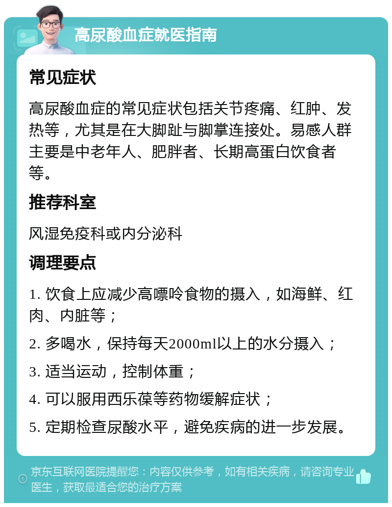 高尿酸血症就医指南 常见症状 高尿酸血症的常见症状包括关节疼痛、红肿、发热等，尤其是在大脚趾与脚掌连接处。易感人群主要是中老年人、肥胖者、长期高蛋白饮食者等。 推荐科室 风湿免疫科或内分泌科 调理要点 1. 饮食上应减少高嘌呤食物的摄入，如海鲜、红肉、内脏等； 2. 多喝水，保持每天2000ml以上的水分摄入； 3. 适当运动，控制体重； 4. 可以服用西乐葆等药物缓解症状； 5. 定期检查尿酸水平，避免疾病的进一步发展。