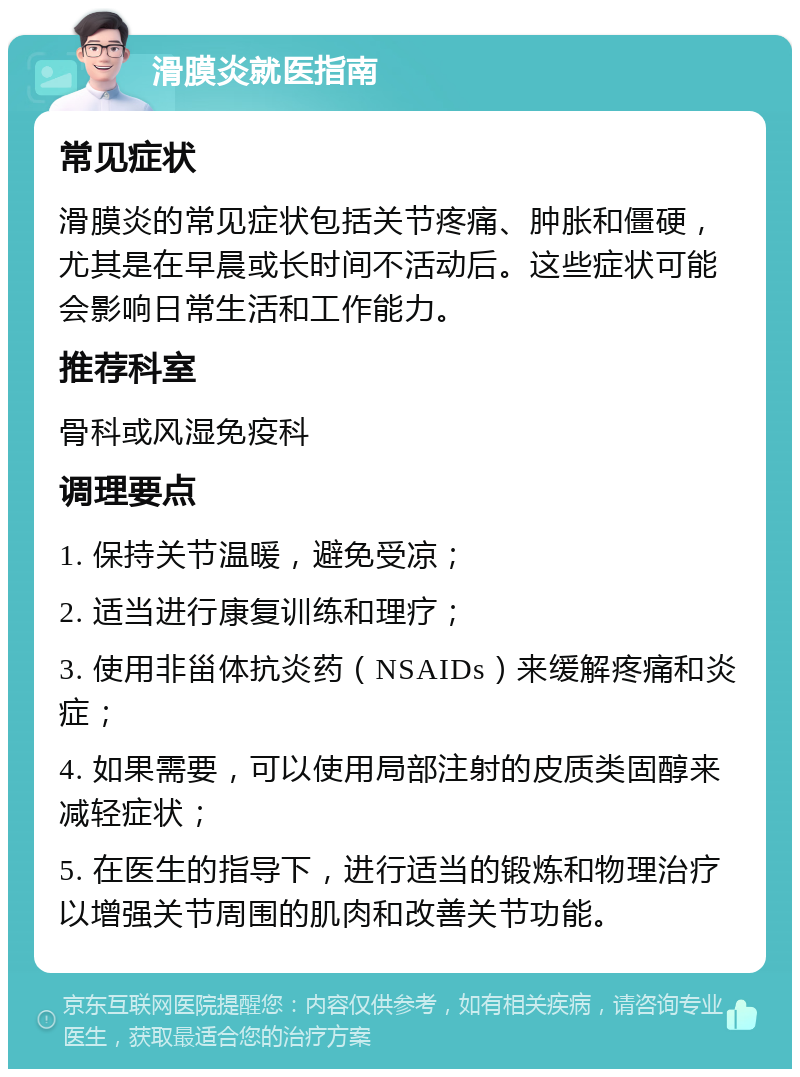 滑膜炎就医指南 常见症状 滑膜炎的常见症状包括关节疼痛、肿胀和僵硬，尤其是在早晨或长时间不活动后。这些症状可能会影响日常生活和工作能力。 推荐科室 骨科或风湿免疫科 调理要点 1. 保持关节温暖，避免受凉； 2. 适当进行康复训练和理疗； 3. 使用非甾体抗炎药（NSAIDs）来缓解疼痛和炎症； 4. 如果需要，可以使用局部注射的皮质类固醇来减轻症状； 5. 在医生的指导下，进行适当的锻炼和物理治疗以增强关节周围的肌肉和改善关节功能。