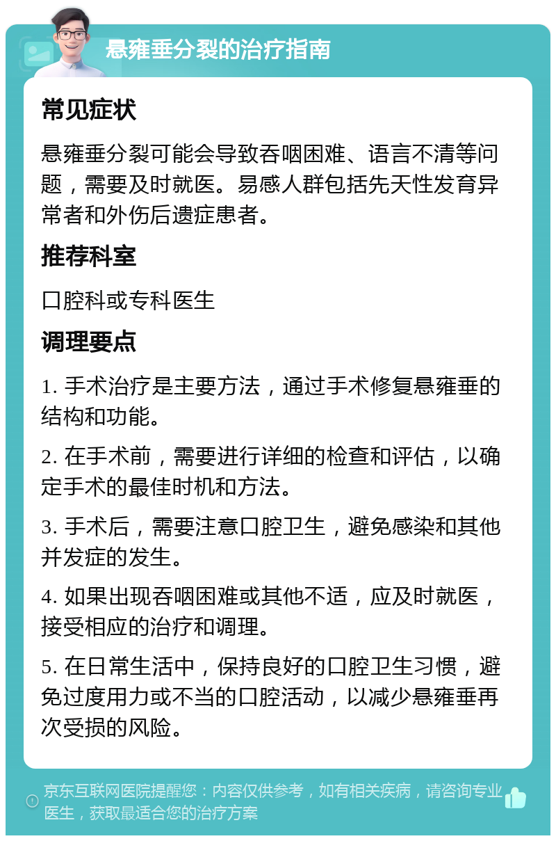 悬雍垂分裂的治疗指南 常见症状 悬雍垂分裂可能会导致吞咽困难、语言不清等问题，需要及时就医。易感人群包括先天性发育异常者和外伤后遗症患者。 推荐科室 口腔科或专科医生 调理要点 1. 手术治疗是主要方法，通过手术修复悬雍垂的结构和功能。 2. 在手术前，需要进行详细的检查和评估，以确定手术的最佳时机和方法。 3. 手术后，需要注意口腔卫生，避免感染和其他并发症的发生。 4. 如果出现吞咽困难或其他不适，应及时就医，接受相应的治疗和调理。 5. 在日常生活中，保持良好的口腔卫生习惯，避免过度用力或不当的口腔活动，以减少悬雍垂再次受损的风险。