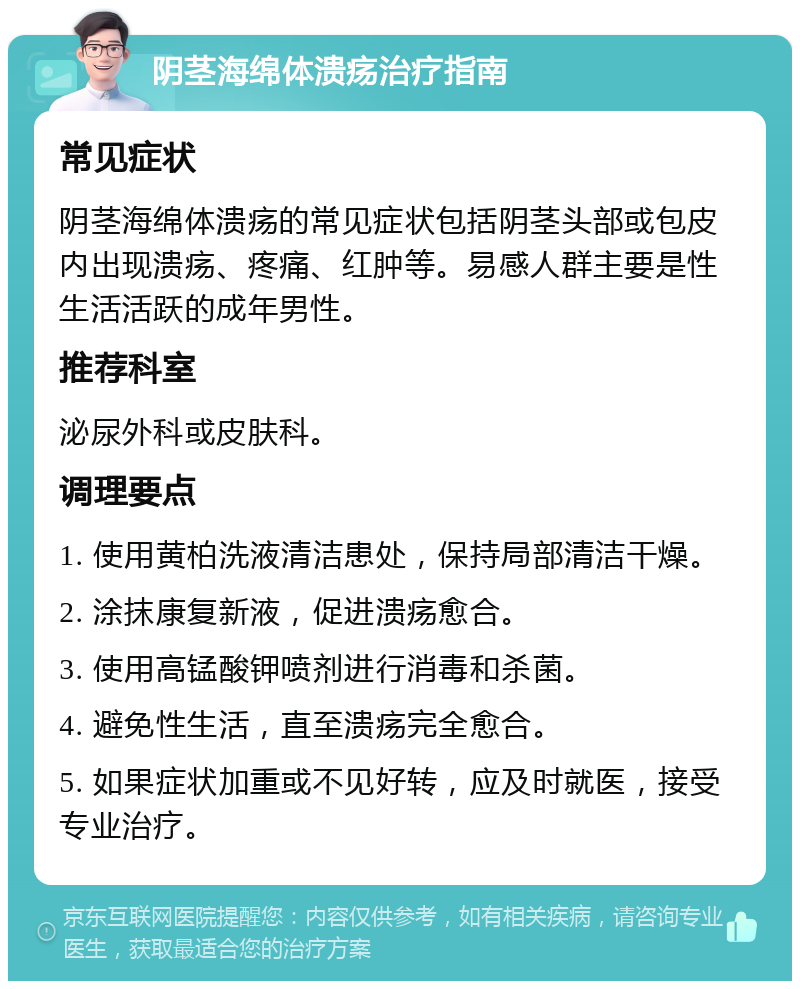 阴茎海绵体溃疡治疗指南 常见症状 阴茎海绵体溃疡的常见症状包括阴茎头部或包皮内出现溃疡、疼痛、红肿等。易感人群主要是性生活活跃的成年男性。 推荐科室 泌尿外科或皮肤科。 调理要点 1. 使用黄柏洗液清洁患处，保持局部清洁干燥。 2. 涂抹康复新液，促进溃疡愈合。 3. 使用高锰酸钾喷剂进行消毒和杀菌。 4. 避免性生活，直至溃疡完全愈合。 5. 如果症状加重或不见好转，应及时就医，接受专业治疗。