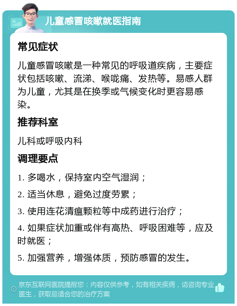 儿童感冒咳嗽就医指南 常见症状 儿童感冒咳嗽是一种常见的呼吸道疾病，主要症状包括咳嗽、流涕、喉咙痛、发热等。易感人群为儿童，尤其是在换季或气候变化时更容易感染。 推荐科室 儿科或呼吸内科 调理要点 1. 多喝水，保持室内空气湿润； 2. 适当休息，避免过度劳累； 3. 使用连花清瘟颗粒等中成药进行治疗； 4. 如果症状加重或伴有高热、呼吸困难等，应及时就医； 5. 加强营养，增强体质，预防感冒的发生。