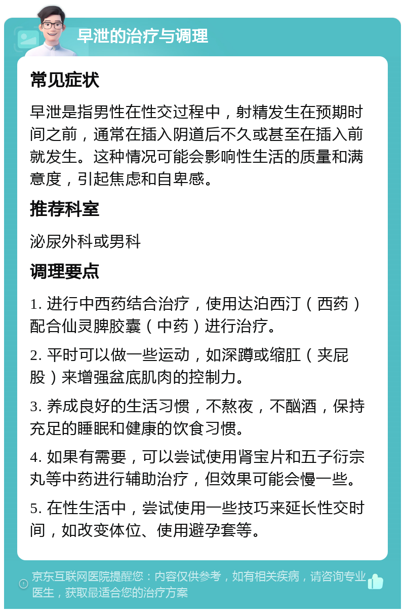 早泄的治疗与调理 常见症状 早泄是指男性在性交过程中，射精发生在预期时间之前，通常在插入阴道后不久或甚至在插入前就发生。这种情况可能会影响性生活的质量和满意度，引起焦虑和自卑感。 推荐科室 泌尿外科或男科 调理要点 1. 进行中西药结合治疗，使用达泊西汀（西药）配合仙灵脾胶囊（中药）进行治疗。 2. 平时可以做一些运动，如深蹲或缩肛（夹屁股）来增强盆底肌肉的控制力。 3. 养成良好的生活习惯，不熬夜，不酗酒，保持充足的睡眠和健康的饮食习惯。 4. 如果有需要，可以尝试使用肾宝片和五子衍宗丸等中药进行辅助治疗，但效果可能会慢一些。 5. 在性生活中，尝试使用一些技巧来延长性交时间，如改变体位、使用避孕套等。