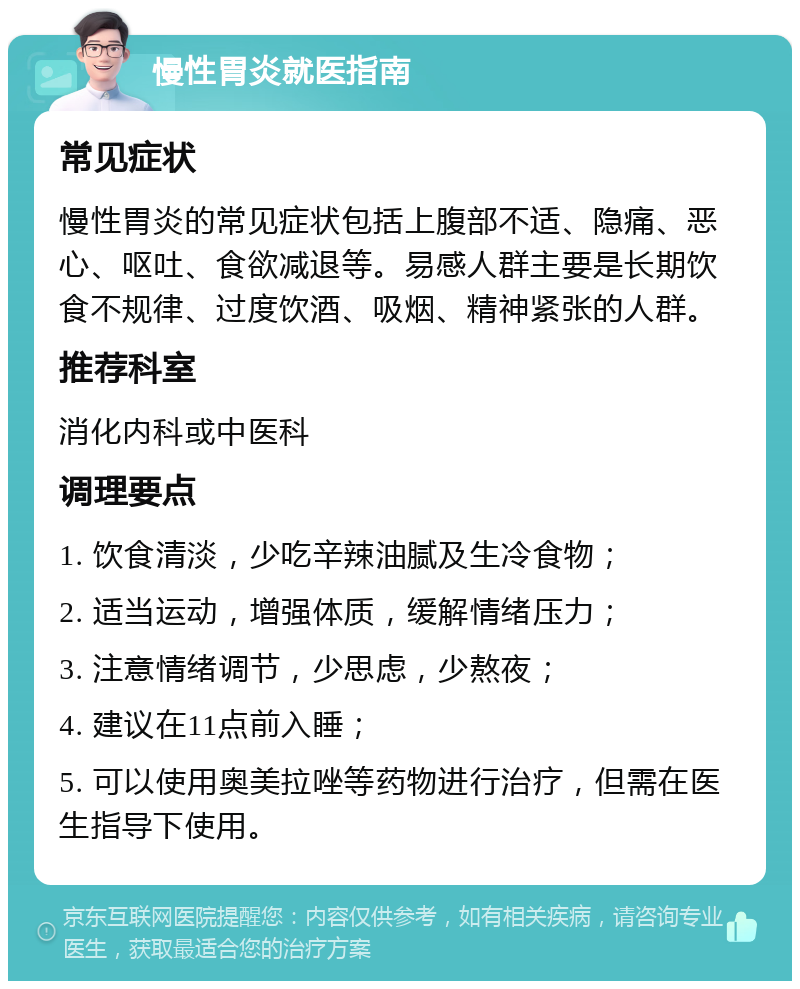 慢性胃炎就医指南 常见症状 慢性胃炎的常见症状包括上腹部不适、隐痛、恶心、呕吐、食欲减退等。易感人群主要是长期饮食不规律、过度饮酒、吸烟、精神紧张的人群。 推荐科室 消化内科或中医科 调理要点 1. 饮食清淡，少吃辛辣油腻及生冷食物； 2. 适当运动，增强体质，缓解情绪压力； 3. 注意情绪调节，少思虑，少熬夜； 4. 建议在11点前入睡； 5. 可以使用奥美拉唑等药物进行治疗，但需在医生指导下使用。