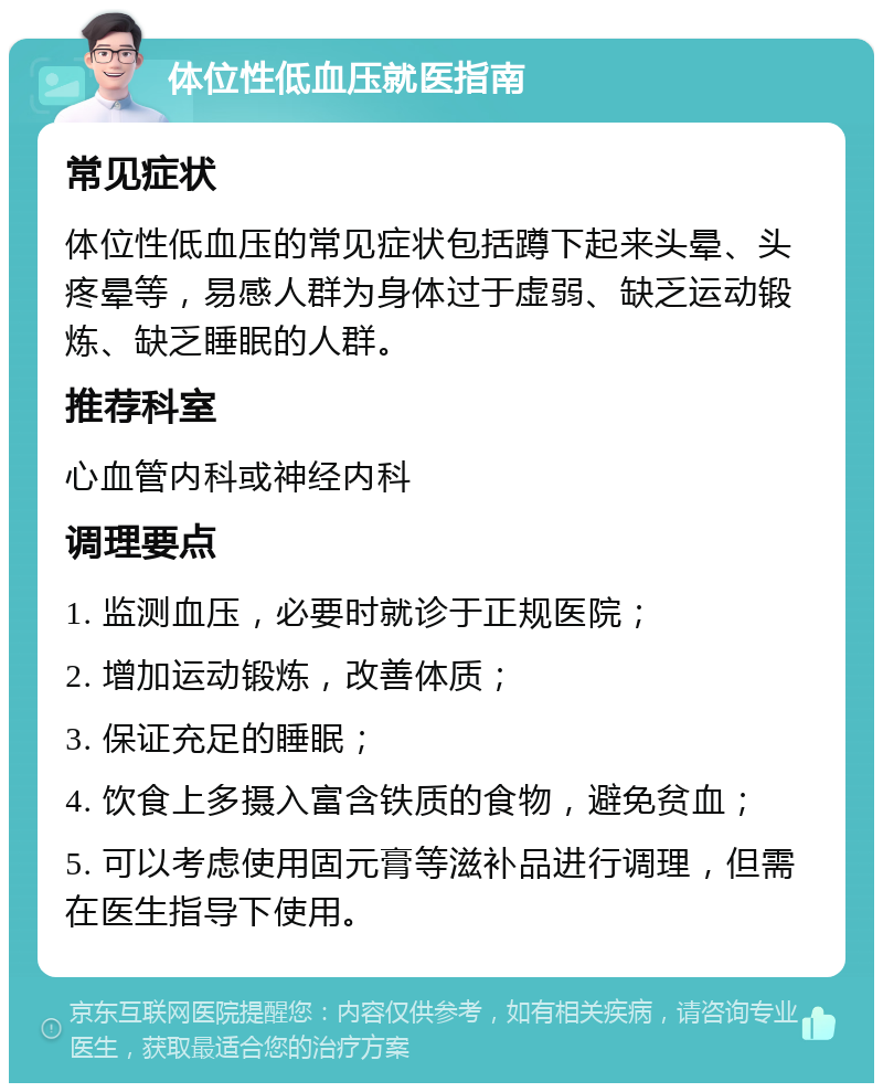 体位性低血压就医指南 常见症状 体位性低血压的常见症状包括蹲下起来头晕、头疼晕等，易感人群为身体过于虚弱、缺乏运动锻炼、缺乏睡眠的人群。 推荐科室 心血管内科或神经内科 调理要点 1. 监测血压，必要时就诊于正规医院； 2. 增加运动锻炼，改善体质； 3. 保证充足的睡眠； 4. 饮食上多摄入富含铁质的食物，避免贫血； 5. 可以考虑使用固元膏等滋补品进行调理，但需在医生指导下使用。