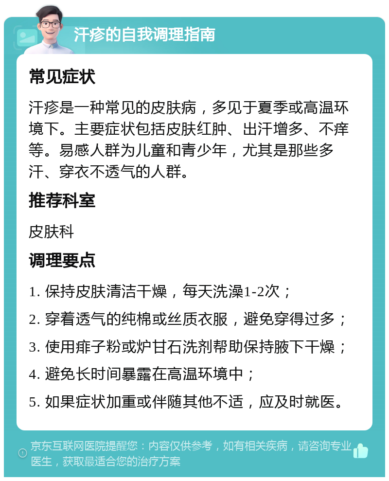 汗疹的自我调理指南 常见症状 汗疹是一种常见的皮肤病，多见于夏季或高温环境下。主要症状包括皮肤红肿、出汗增多、不痒等。易感人群为儿童和青少年，尤其是那些多汗、穿衣不透气的人群。 推荐科室 皮肤科 调理要点 1. 保持皮肤清洁干燥，每天洗澡1-2次； 2. 穿着透气的纯棉或丝质衣服，避免穿得过多； 3. 使用痱子粉或炉甘石洗剂帮助保持腋下干燥； 4. 避免长时间暴露在高温环境中； 5. 如果症状加重或伴随其他不适，应及时就医。