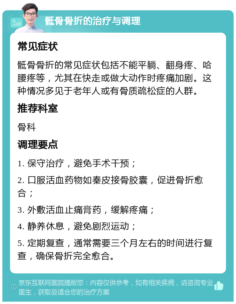 骶骨骨折的治疗与调理 常见症状 骶骨骨折的常见症状包括不能平躺、翻身疼、哈腰疼等，尤其在快走或做大动作时疼痛加剧。这种情况多见于老年人或有骨质疏松症的人群。 推荐科室 骨科 调理要点 1. 保守治疗，避免手术干预； 2. 口服活血药物如秦皮接骨胶囊，促进骨折愈合； 3. 外敷活血止痛膏药，缓解疼痛； 4. 静养休息，避免剧烈运动； 5. 定期复查，通常需要三个月左右的时间进行复查，确保骨折完全愈合。