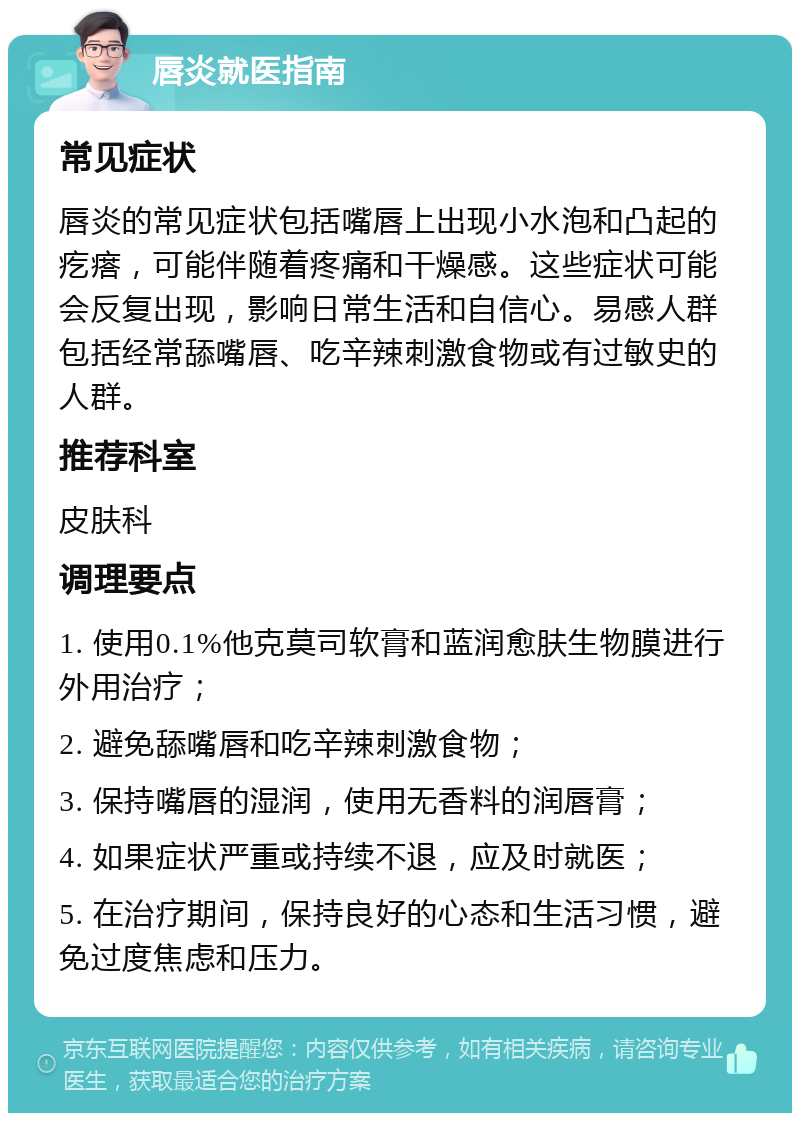 唇炎就医指南 常见症状 唇炎的常见症状包括嘴唇上出现小水泡和凸起的疙瘩，可能伴随着疼痛和干燥感。这些症状可能会反复出现，影响日常生活和自信心。易感人群包括经常舔嘴唇、吃辛辣刺激食物或有过敏史的人群。 推荐科室 皮肤科 调理要点 1. 使用0.1%他克莫司软膏和蓝润愈肤生物膜进行外用治疗； 2. 避免舔嘴唇和吃辛辣刺激食物； 3. 保持嘴唇的湿润，使用无香料的润唇膏； 4. 如果症状严重或持续不退，应及时就医； 5. 在治疗期间，保持良好的心态和生活习惯，避免过度焦虑和压力。