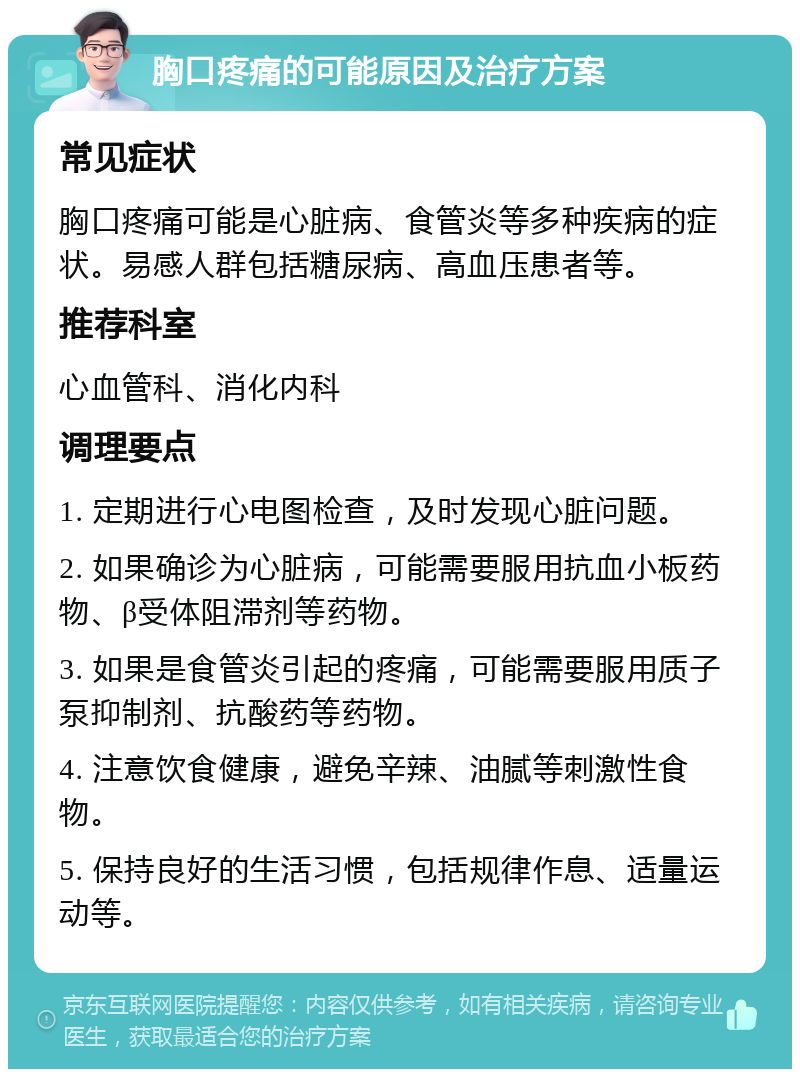 胸口疼痛的可能原因及治疗方案 常见症状 胸口疼痛可能是心脏病、食管炎等多种疾病的症状。易感人群包括糖尿病、高血压患者等。 推荐科室 心血管科、消化内科 调理要点 1. 定期进行心电图检查，及时发现心脏问题。 2. 如果确诊为心脏病，可能需要服用抗血小板药物、β受体阻滞剂等药物。 3. 如果是食管炎引起的疼痛，可能需要服用质子泵抑制剂、抗酸药等药物。 4. 注意饮食健康，避免辛辣、油腻等刺激性食物。 5. 保持良好的生活习惯，包括规律作息、适量运动等。