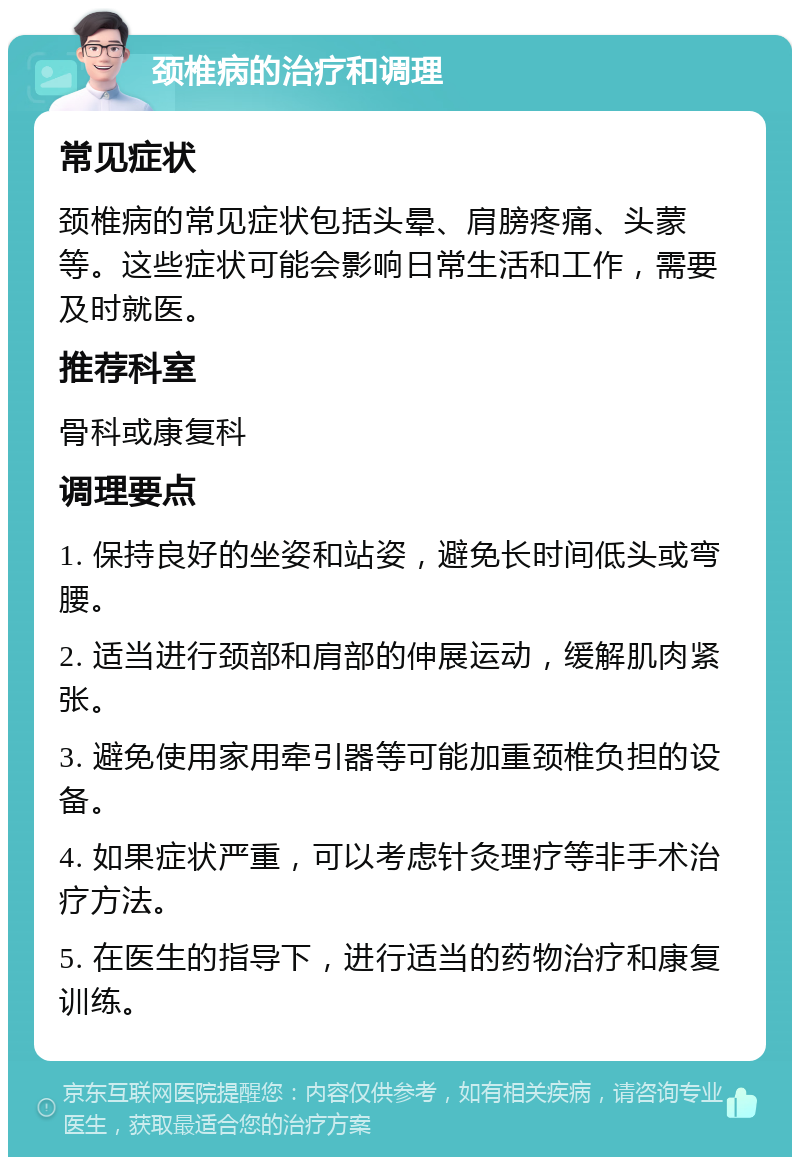 颈椎病的治疗和调理 常见症状 颈椎病的常见症状包括头晕、肩膀疼痛、头蒙等。这些症状可能会影响日常生活和工作，需要及时就医。 推荐科室 骨科或康复科 调理要点 1. 保持良好的坐姿和站姿，避免长时间低头或弯腰。 2. 适当进行颈部和肩部的伸展运动，缓解肌肉紧张。 3. 避免使用家用牵引器等可能加重颈椎负担的设备。 4. 如果症状严重，可以考虑针灸理疗等非手术治疗方法。 5. 在医生的指导下，进行适当的药物治疗和康复训练。