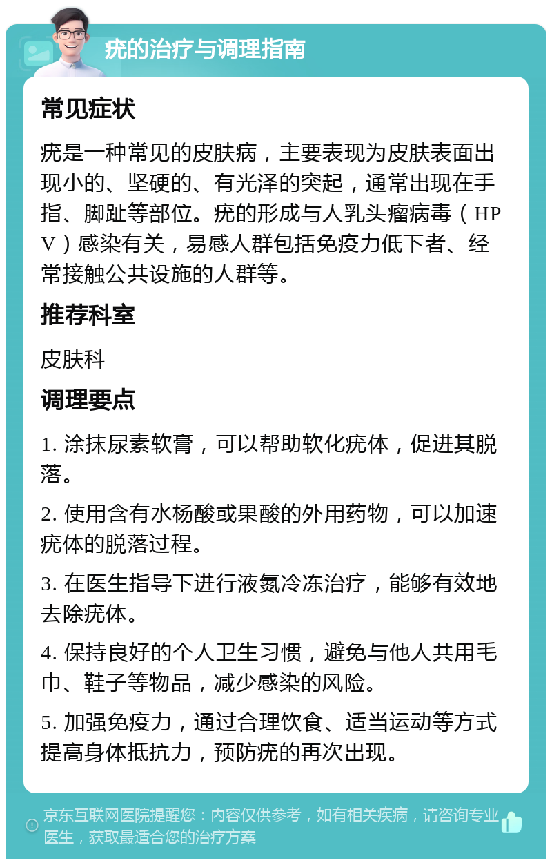 疣的治疗与调理指南 常见症状 疣是一种常见的皮肤病，主要表现为皮肤表面出现小的、坚硬的、有光泽的突起，通常出现在手指、脚趾等部位。疣的形成与人乳头瘤病毒（HPV）感染有关，易感人群包括免疫力低下者、经常接触公共设施的人群等。 推荐科室 皮肤科 调理要点 1. 涂抹尿素软膏，可以帮助软化疣体，促进其脱落。 2. 使用含有水杨酸或果酸的外用药物，可以加速疣体的脱落过程。 3. 在医生指导下进行液氮冷冻治疗，能够有效地去除疣体。 4. 保持良好的个人卫生习惯，避免与他人共用毛巾、鞋子等物品，减少感染的风险。 5. 加强免疫力，通过合理饮食、适当运动等方式提高身体抵抗力，预防疣的再次出现。