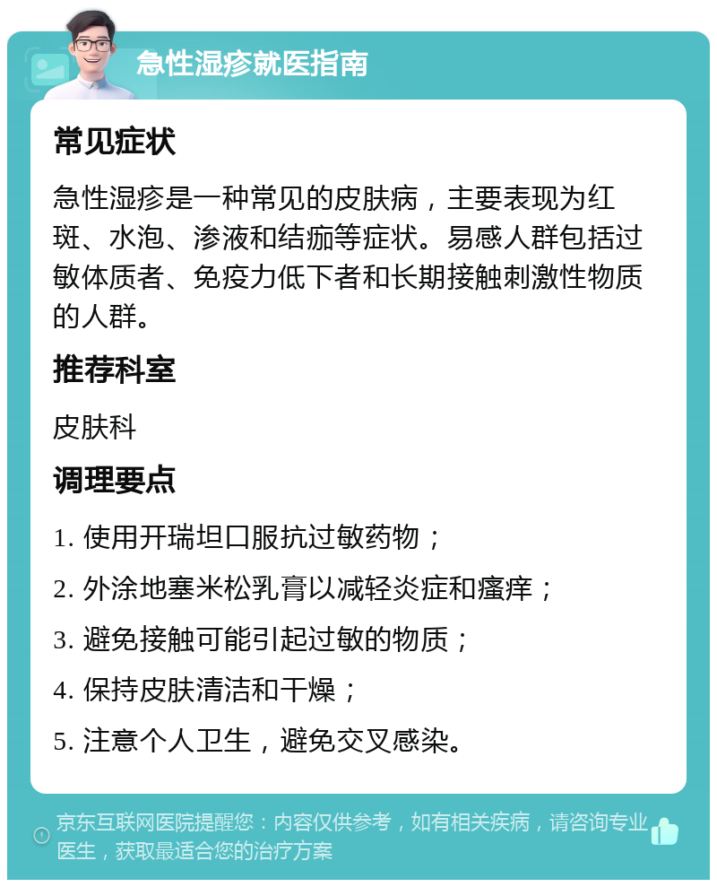 急性湿疹就医指南 常见症状 急性湿疹是一种常见的皮肤病，主要表现为红斑、水泡、渗液和结痂等症状。易感人群包括过敏体质者、免疫力低下者和长期接触刺激性物质的人群。 推荐科室 皮肤科 调理要点 1. 使用开瑞坦口服抗过敏药物； 2. 外涂地塞米松乳膏以减轻炎症和瘙痒； 3. 避免接触可能引起过敏的物质； 4. 保持皮肤清洁和干燥； 5. 注意个人卫生，避免交叉感染。