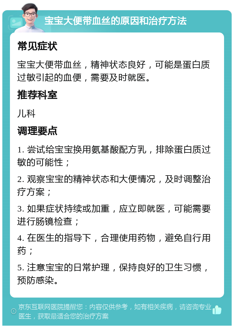 宝宝大便带血丝的原因和治疗方法 常见症状 宝宝大便带血丝，精神状态良好，可能是蛋白质过敏引起的血便，需要及时就医。 推荐科室 儿科 调理要点 1. 尝试给宝宝换用氨基酸配方乳，排除蛋白质过敏的可能性； 2. 观察宝宝的精神状态和大便情况，及时调整治疗方案； 3. 如果症状持续或加重，应立即就医，可能需要进行肠镜检查； 4. 在医生的指导下，合理使用药物，避免自行用药； 5. 注意宝宝的日常护理，保持良好的卫生习惯，预防感染。