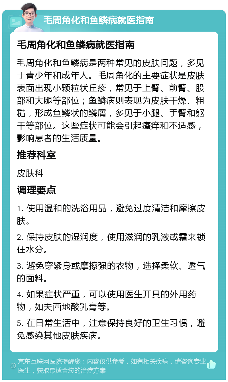 毛周角化和鱼鳞病就医指南 毛周角化和鱼鳞病就医指南 毛周角化和鱼鳞病是两种常见的皮肤问题，多见于青少年和成年人。毛周角化的主要症状是皮肤表面出现小颗粒状丘疹，常见于上臂、前臂、股部和大腿等部位；鱼鳞病则表现为皮肤干燥、粗糙，形成鱼鳞状的鳞屑，多见于小腿、手臂和躯干等部位。这些症状可能会引起瘙痒和不适感，影响患者的生活质量。 推荐科室 皮肤科 调理要点 1. 使用温和的洗浴用品，避免过度清洁和摩擦皮肤。 2. 保持皮肤的湿润度，使用滋润的乳液或霜来锁住水分。 3. 避免穿紧身或摩擦强的衣物，选择柔软、透气的面料。 4. 如果症状严重，可以使用医生开具的外用药物，如夫西地酸乳膏等。 5. 在日常生活中，注意保持良好的卫生习惯，避免感染其他皮肤疾病。