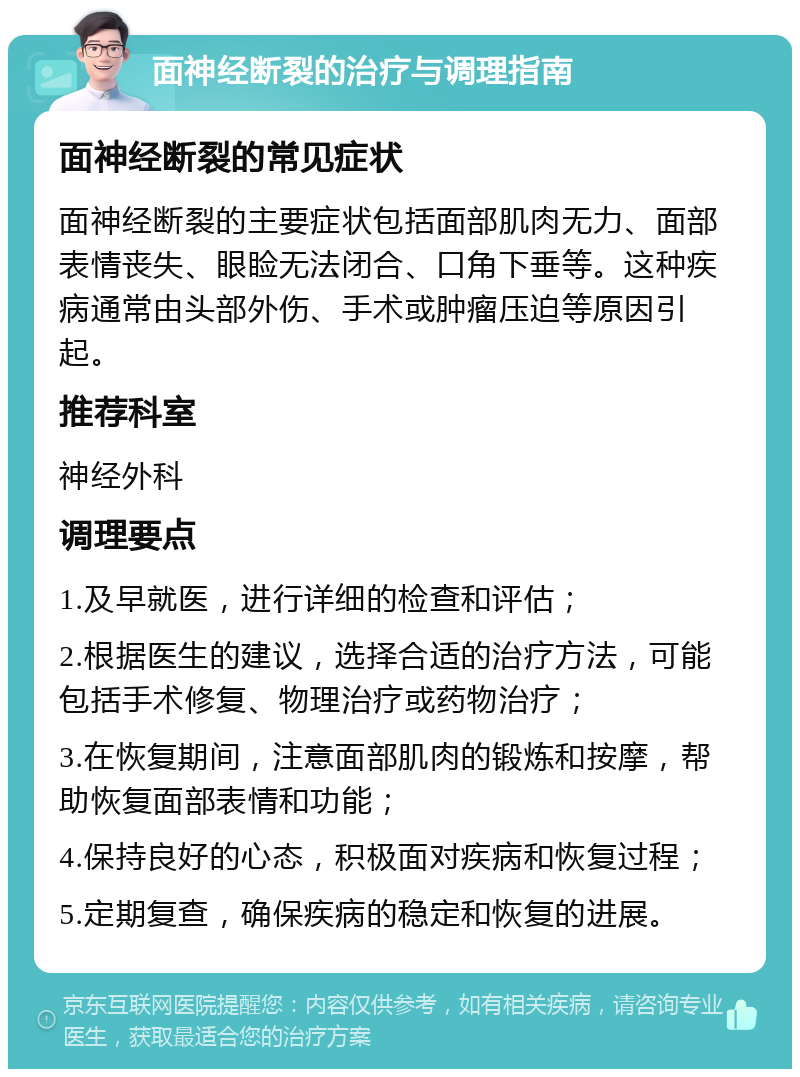 面神经断裂的治疗与调理指南 面神经断裂的常见症状 面神经断裂的主要症状包括面部肌肉无力、面部表情丧失、眼睑无法闭合、口角下垂等。这种疾病通常由头部外伤、手术或肿瘤压迫等原因引起。 推荐科室 神经外科 调理要点 1.及早就医，进行详细的检查和评估； 2.根据医生的建议，选择合适的治疗方法，可能包括手术修复、物理治疗或药物治疗； 3.在恢复期间，注意面部肌肉的锻炼和按摩，帮助恢复面部表情和功能； 4.保持良好的心态，积极面对疾病和恢复过程； 5.定期复查，确保疾病的稳定和恢复的进展。