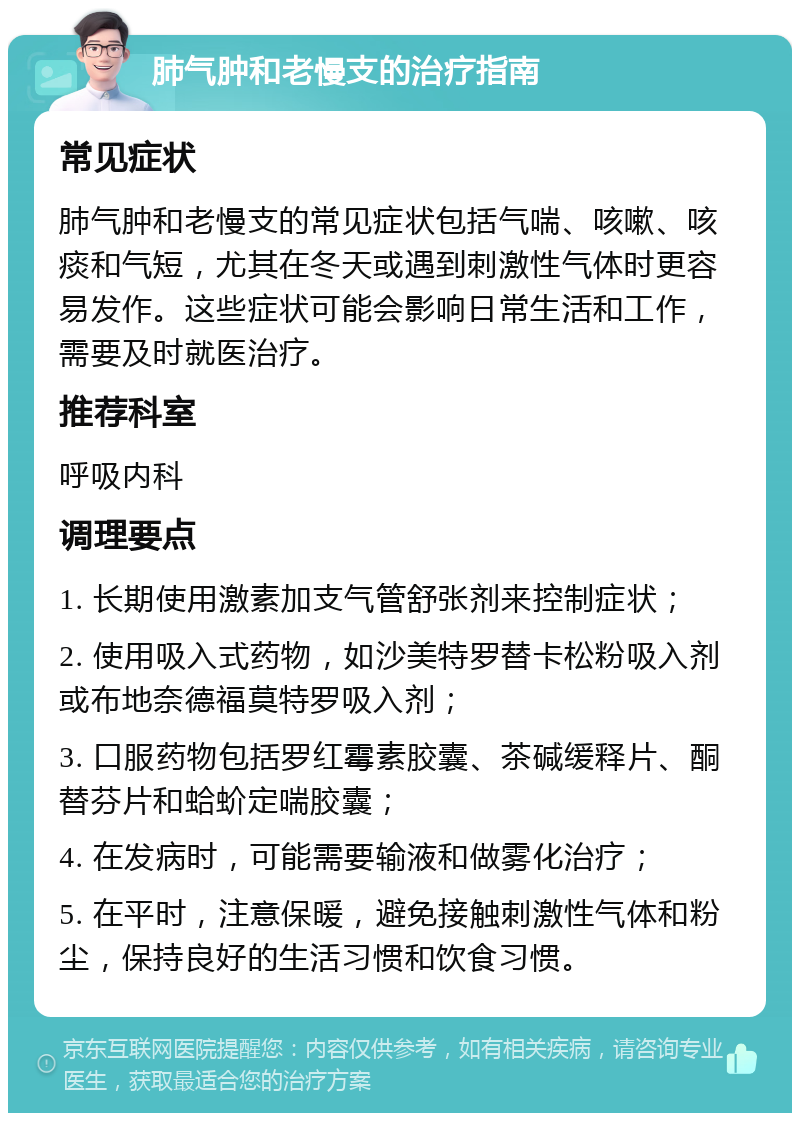 肺气肿和老慢支的治疗指南 常见症状 肺气肿和老慢支的常见症状包括气喘、咳嗽、咳痰和气短，尤其在冬天或遇到刺激性气体时更容易发作。这些症状可能会影响日常生活和工作，需要及时就医治疗。 推荐科室 呼吸内科 调理要点 1. 长期使用激素加支气管舒张剂来控制症状； 2. 使用吸入式药物，如沙美特罗替卡松粉吸入剂或布地奈德福莫特罗吸入剂； 3. 口服药物包括罗红霉素胶囊、茶碱缓释片、酮替芬片和蛤蚧定喘胶囊； 4. 在发病时，可能需要输液和做雾化治疗； 5. 在平时，注意保暖，避免接触刺激性气体和粉尘，保持良好的生活习惯和饮食习惯。