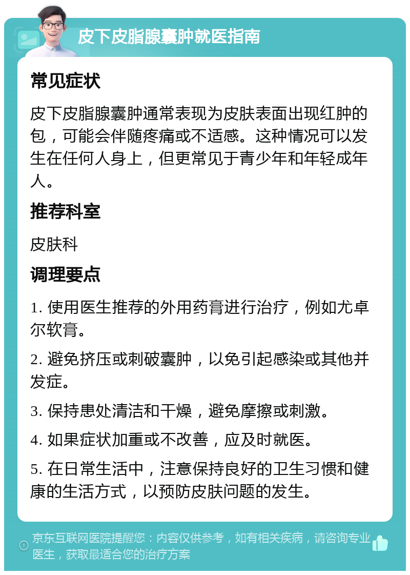 皮下皮脂腺囊肿就医指南 常见症状 皮下皮脂腺囊肿通常表现为皮肤表面出现红肿的包，可能会伴随疼痛或不适感。这种情况可以发生在任何人身上，但更常见于青少年和年轻成年人。 推荐科室 皮肤科 调理要点 1. 使用医生推荐的外用药膏进行治疗，例如尤卓尔软膏。 2. 避免挤压或刺破囊肿，以免引起感染或其他并发症。 3. 保持患处清洁和干燥，避免摩擦或刺激。 4. 如果症状加重或不改善，应及时就医。 5. 在日常生活中，注意保持良好的卫生习惯和健康的生活方式，以预防皮肤问题的发生。