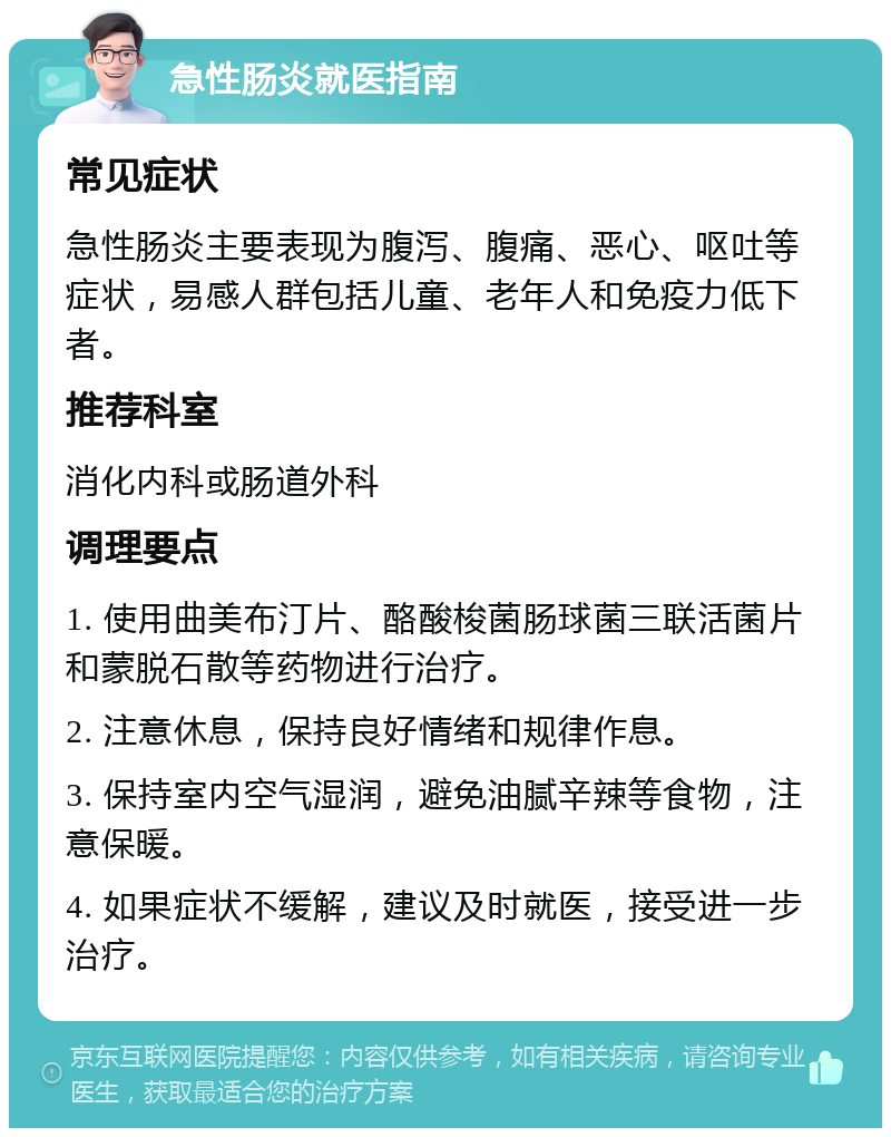 急性肠炎就医指南 常见症状 急性肠炎主要表现为腹泻、腹痛、恶心、呕吐等症状，易感人群包括儿童、老年人和免疫力低下者。 推荐科室 消化内科或肠道外科 调理要点 1. 使用曲美布汀片、酪酸梭菌肠球菌三联活菌片和蒙脱石散等药物进行治疗。 2. 注意休息，保持良好情绪和规律作息。 3. 保持室内空气湿润，避免油腻辛辣等食物，注意保暖。 4. 如果症状不缓解，建议及时就医，接受进一步治疗。