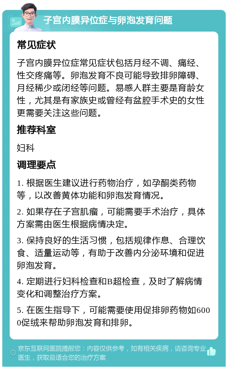 子宫内膜异位症与卵泡发育问题 常见症状 子宫内膜异位症常见症状包括月经不调、痛经、性交疼痛等。卵泡发育不良可能导致排卵障碍、月经稀少或闭经等问题。易感人群主要是育龄女性，尤其是有家族史或曾经有盆腔手术史的女性更需要关注这些问题。 推荐科室 妇科 调理要点 1. 根据医生建议进行药物治疗，如孕酮类药物等，以改善黄体功能和卵泡发育情况。 2. 如果存在子宫肌瘤，可能需要手术治疗，具体方案需由医生根据病情决定。 3. 保持良好的生活习惯，包括规律作息、合理饮食、适量运动等，有助于改善内分泌环境和促进卵泡发育。 4. 定期进行妇科检查和B超检查，及时了解病情变化和调整治疗方案。 5. 在医生指导下，可能需要使用促排卵药物如6000促绒来帮助卵泡发育和排卵。