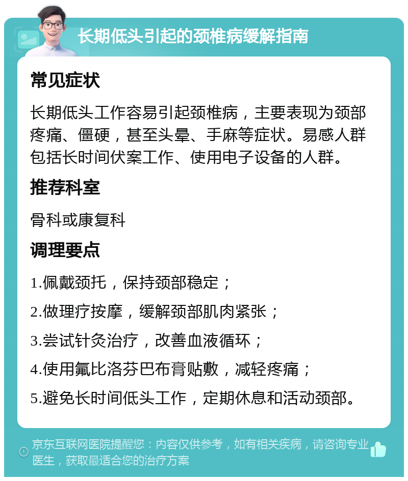 长期低头引起的颈椎病缓解指南 常见症状 长期低头工作容易引起颈椎病，主要表现为颈部疼痛、僵硬，甚至头晕、手麻等症状。易感人群包括长时间伏案工作、使用电子设备的人群。 推荐科室 骨科或康复科 调理要点 1.佩戴颈托，保持颈部稳定； 2.做理疗按摩，缓解颈部肌肉紧张； 3.尝试针灸治疗，改善血液循环； 4.使用氟比洛芬巴布膏贴敷，减轻疼痛； 5.避免长时间低头工作，定期休息和活动颈部。