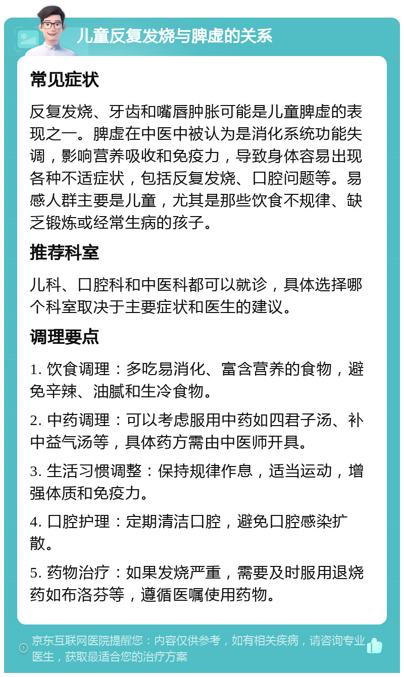 儿童反复发烧与脾虚的关系 常见症状 反复发烧、牙齿和嘴唇肿胀可能是儿童脾虚的表现之一。脾虚在中医中被认为是消化系统功能失调，影响营养吸收和免疫力，导致身体容易出现各种不适症状，包括反复发烧、口腔问题等。易感人群主要是儿童，尤其是那些饮食不规律、缺乏锻炼或经常生病的孩子。 推荐科室 儿科、口腔科和中医科都可以就诊，具体选择哪个科室取决于主要症状和医生的建议。 调理要点 1. 饮食调理：多吃易消化、富含营养的食物，避免辛辣、油腻和生冷食物。 2. 中药调理：可以考虑服用中药如四君子汤、补中益气汤等，具体药方需由中医师开具。 3. 生活习惯调整：保持规律作息，适当运动，增强体质和免疫力。 4. 口腔护理：定期清洁口腔，避免口腔感染扩散。 5. 药物治疗：如果发烧严重，需要及时服用退烧药如布洛芬等，遵循医嘱使用药物。