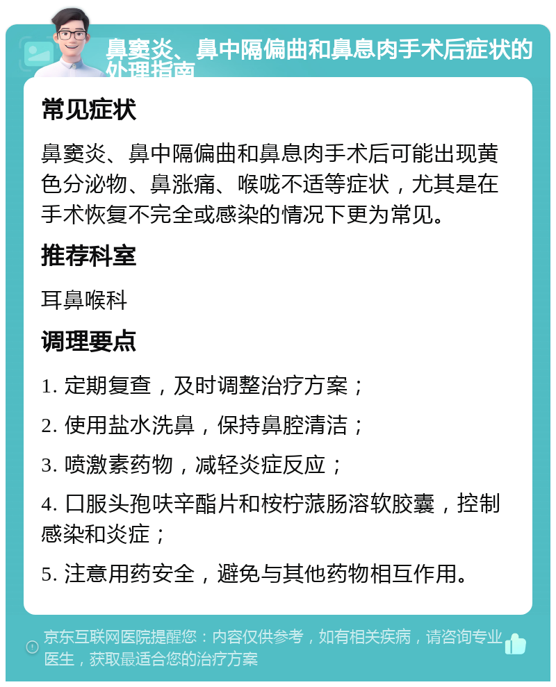 鼻窦炎、鼻中隔偏曲和鼻息肉手术后症状的处理指南 常见症状 鼻窦炎、鼻中隔偏曲和鼻息肉手术后可能出现黄色分泌物、鼻涨痛、喉咙不适等症状，尤其是在手术恢复不完全或感染的情况下更为常见。 推荐科室 耳鼻喉科 调理要点 1. 定期复查，及时调整治疗方案； 2. 使用盐水洗鼻，保持鼻腔清洁； 3. 喷激素药物，减轻炎症反应； 4. 口服头孢呋辛酯片和桉柠蒎肠溶软胶囊，控制感染和炎症； 5. 注意用药安全，避免与其他药物相互作用。