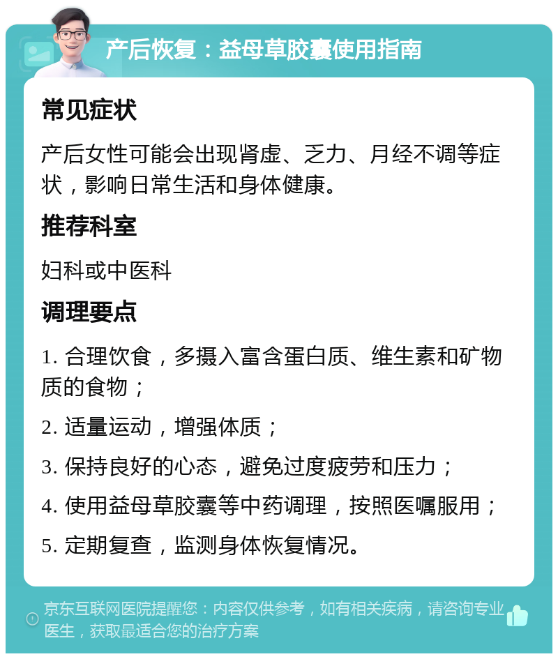 产后恢复：益母草胶囊使用指南 常见症状 产后女性可能会出现肾虚、乏力、月经不调等症状，影响日常生活和身体健康。 推荐科室 妇科或中医科 调理要点 1. 合理饮食，多摄入富含蛋白质、维生素和矿物质的食物； 2. 适量运动，增强体质； 3. 保持良好的心态，避免过度疲劳和压力； 4. 使用益母草胶囊等中药调理，按照医嘱服用； 5. 定期复查，监测身体恢复情况。