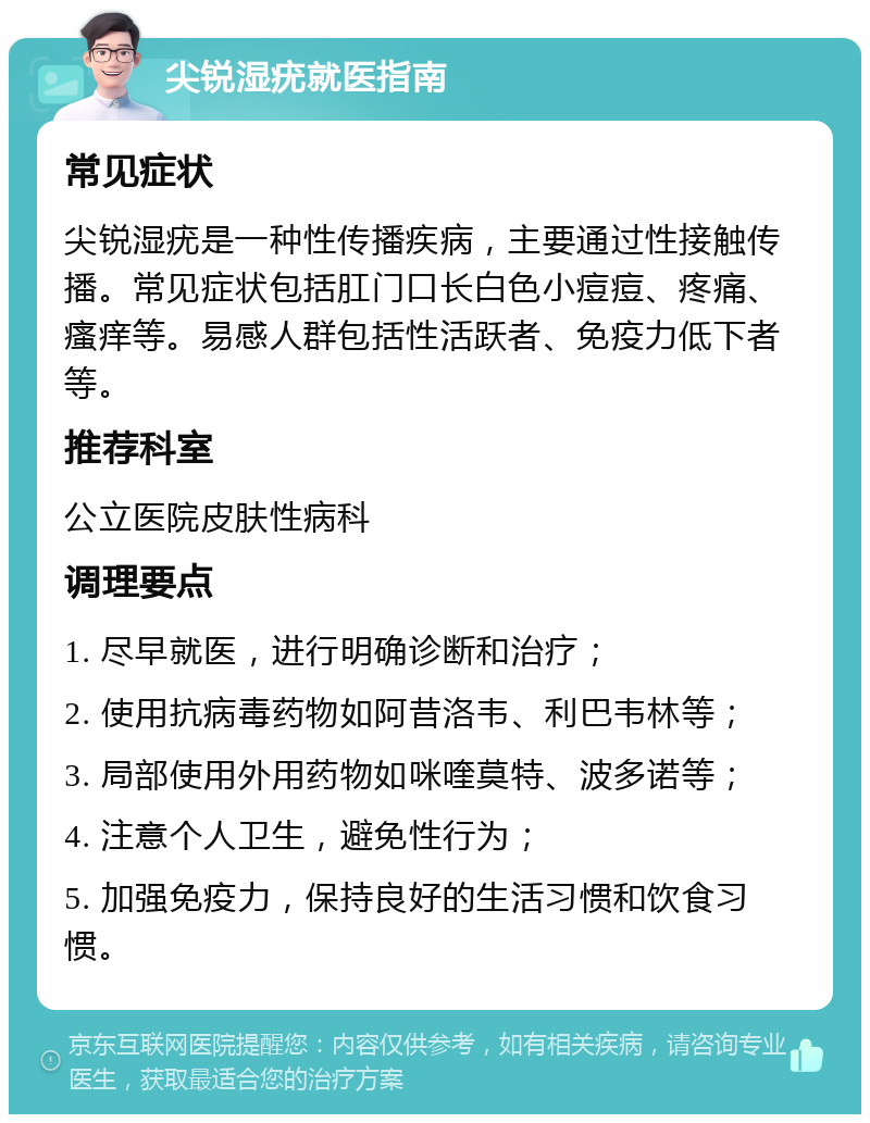 尖锐湿疣就医指南 常见症状 尖锐湿疣是一种性传播疾病，主要通过性接触传播。常见症状包括肛门口长白色小痘痘、疼痛、瘙痒等。易感人群包括性活跃者、免疫力低下者等。 推荐科室 公立医院皮肤性病科 调理要点 1. 尽早就医，进行明确诊断和治疗； 2. 使用抗病毒药物如阿昔洛韦、利巴韦林等； 3. 局部使用外用药物如咪喹莫特、波多诺等； 4. 注意个人卫生，避免性行为； 5. 加强免疫力，保持良好的生活习惯和饮食习惯。