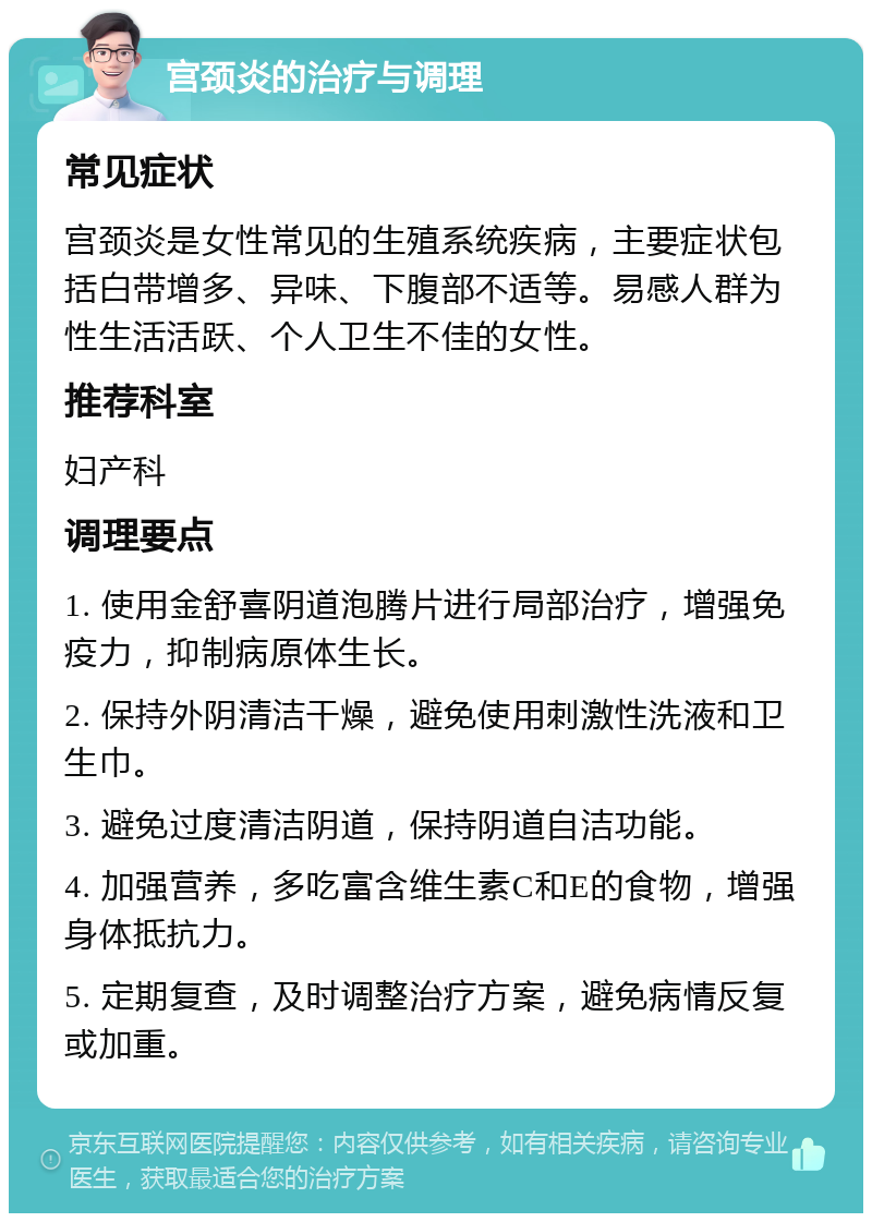 宫颈炎的治疗与调理 常见症状 宫颈炎是女性常见的生殖系统疾病，主要症状包括白带增多、异味、下腹部不适等。易感人群为性生活活跃、个人卫生不佳的女性。 推荐科室 妇产科 调理要点 1. 使用金舒喜阴道泡腾片进行局部治疗，增强免疫力，抑制病原体生长。 2. 保持外阴清洁干燥，避免使用刺激性洗液和卫生巾。 3. 避免过度清洁阴道，保持阴道自洁功能。 4. 加强营养，多吃富含维生素C和E的食物，增强身体抵抗力。 5. 定期复查，及时调整治疗方案，避免病情反复或加重。