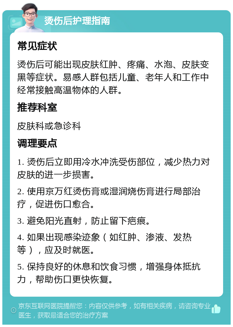 烫伤后护理指南 常见症状 烫伤后可能出现皮肤红肿、疼痛、水泡、皮肤变黑等症状。易感人群包括儿童、老年人和工作中经常接触高温物体的人群。 推荐科室 皮肤科或急诊科 调理要点 1. 烫伤后立即用冷水冲洗受伤部位，减少热力对皮肤的进一步损害。 2. 使用京万红烫伤膏或湿润烧伤膏进行局部治疗，促进伤口愈合。 3. 避免阳光直射，防止留下疤痕。 4. 如果出现感染迹象（如红肿、渗液、发热等），应及时就医。 5. 保持良好的休息和饮食习惯，增强身体抵抗力，帮助伤口更快恢复。