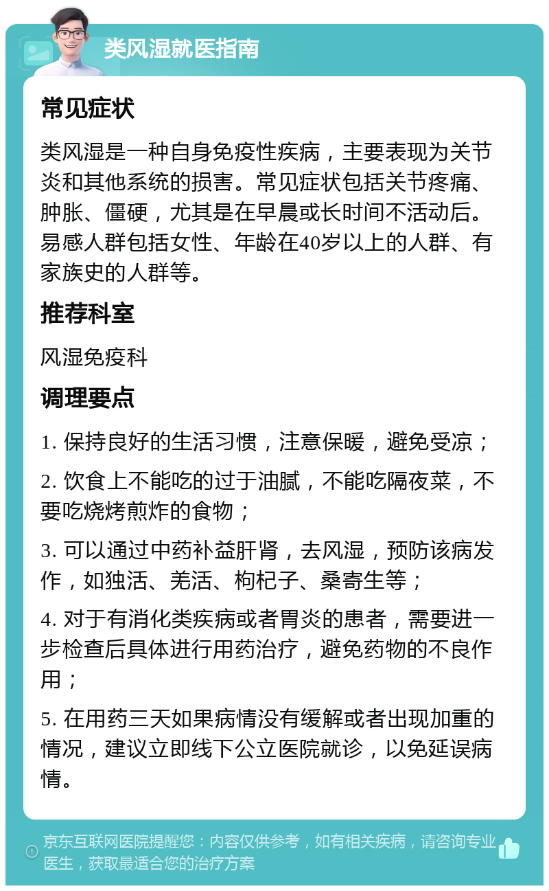 类风湿就医指南 常见症状 类风湿是一种自身免疫性疾病，主要表现为关节炎和其他系统的损害。常见症状包括关节疼痛、肿胀、僵硬，尤其是在早晨或长时间不活动后。易感人群包括女性、年龄在40岁以上的人群、有家族史的人群等。 推荐科室 风湿免疫科 调理要点 1. 保持良好的生活习惯，注意保暖，避免受凉； 2. 饮食上不能吃的过于油腻，不能吃隔夜菜，不要吃烧烤煎炸的食物； 3. 可以通过中药补益肝肾，去风湿，预防该病发作，如独活、羌活、枸杞子、桑寄生等； 4. 对于有消化类疾病或者胃炎的患者，需要进一步检查后具体进行用药治疗，避免药物的不良作用； 5. 在用药三天如果病情没有缓解或者出现加重的情况，建议立即线下公立医院就诊，以免延误病情。