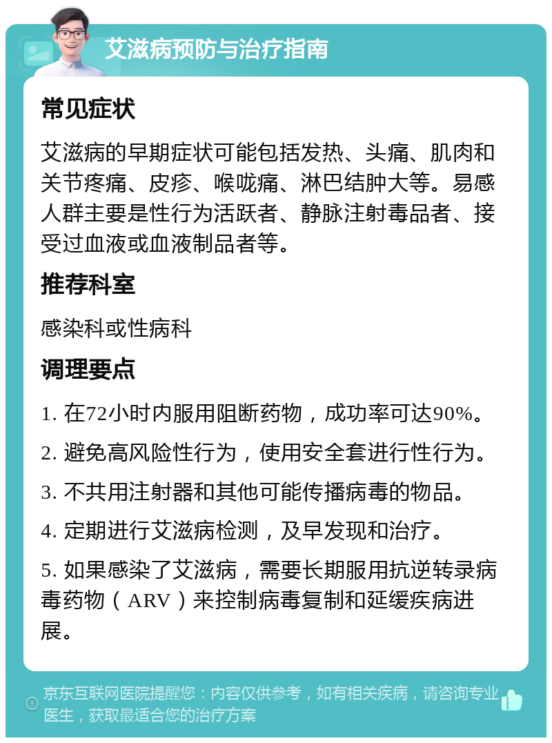 艾滋病预防与治疗指南 常见症状 艾滋病的早期症状可能包括发热、头痛、肌肉和关节疼痛、皮疹、喉咙痛、淋巴结肿大等。易感人群主要是性行为活跃者、静脉注射毒品者、接受过血液或血液制品者等。 推荐科室 感染科或性病科 调理要点 1. 在72小时内服用阻断药物，成功率可达90%。 2. 避免高风险性行为，使用安全套进行性行为。 3. 不共用注射器和其他可能传播病毒的物品。 4. 定期进行艾滋病检测，及早发现和治疗。 5. 如果感染了艾滋病，需要长期服用抗逆转录病毒药物（ARV）来控制病毒复制和延缓疾病进展。