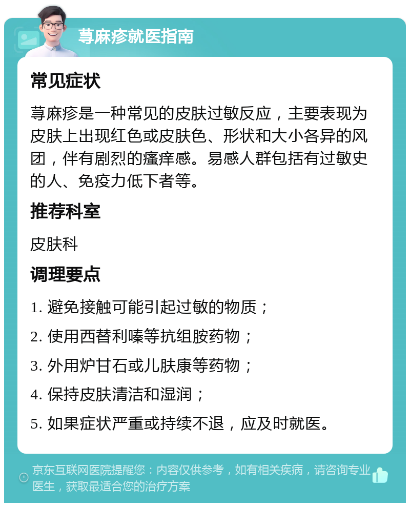 荨麻疹就医指南 常见症状 荨麻疹是一种常见的皮肤过敏反应，主要表现为皮肤上出现红色或皮肤色、形状和大小各异的风团，伴有剧烈的瘙痒感。易感人群包括有过敏史的人、免疫力低下者等。 推荐科室 皮肤科 调理要点 1. 避免接触可能引起过敏的物质； 2. 使用西替利嗪等抗组胺药物； 3. 外用炉甘石或儿肤康等药物； 4. 保持皮肤清洁和湿润； 5. 如果症状严重或持续不退，应及时就医。