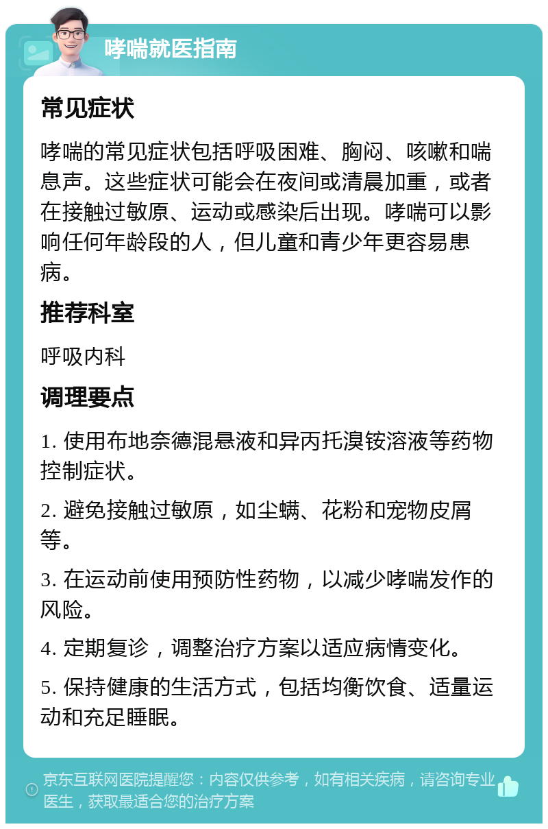 哮喘就医指南 常见症状 哮喘的常见症状包括呼吸困难、胸闷、咳嗽和喘息声。这些症状可能会在夜间或清晨加重，或者在接触过敏原、运动或感染后出现。哮喘可以影响任何年龄段的人，但儿童和青少年更容易患病。 推荐科室 呼吸内科 调理要点 1. 使用布地奈德混悬液和异丙托溴铵溶液等药物控制症状。 2. 避免接触过敏原，如尘螨、花粉和宠物皮屑等。 3. 在运动前使用预防性药物，以减少哮喘发作的风险。 4. 定期复诊，调整治疗方案以适应病情变化。 5. 保持健康的生活方式，包括均衡饮食、适量运动和充足睡眠。