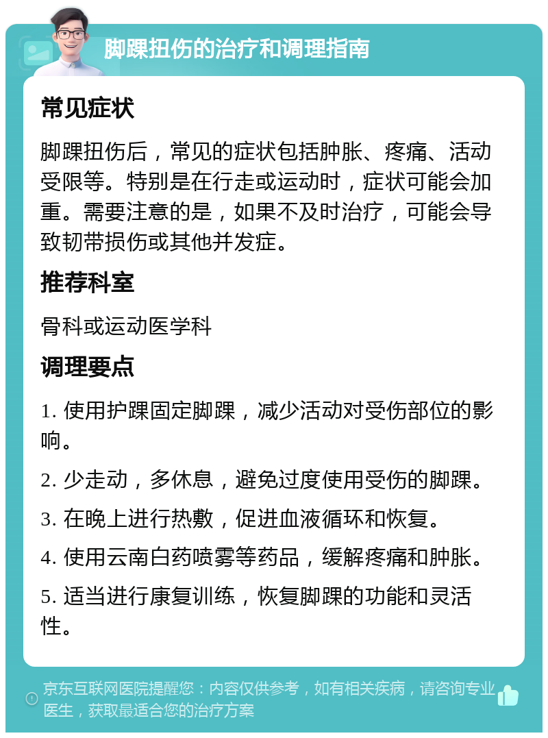 脚踝扭伤的治疗和调理指南 常见症状 脚踝扭伤后，常见的症状包括肿胀、疼痛、活动受限等。特别是在行走或运动时，症状可能会加重。需要注意的是，如果不及时治疗，可能会导致韧带损伤或其他并发症。 推荐科室 骨科或运动医学科 调理要点 1. 使用护踝固定脚踝，减少活动对受伤部位的影响。 2. 少走动，多休息，避免过度使用受伤的脚踝。 3. 在晚上进行热敷，促进血液循环和恢复。 4. 使用云南白药喷雾等药品，缓解疼痛和肿胀。 5. 适当进行康复训练，恢复脚踝的功能和灵活性。