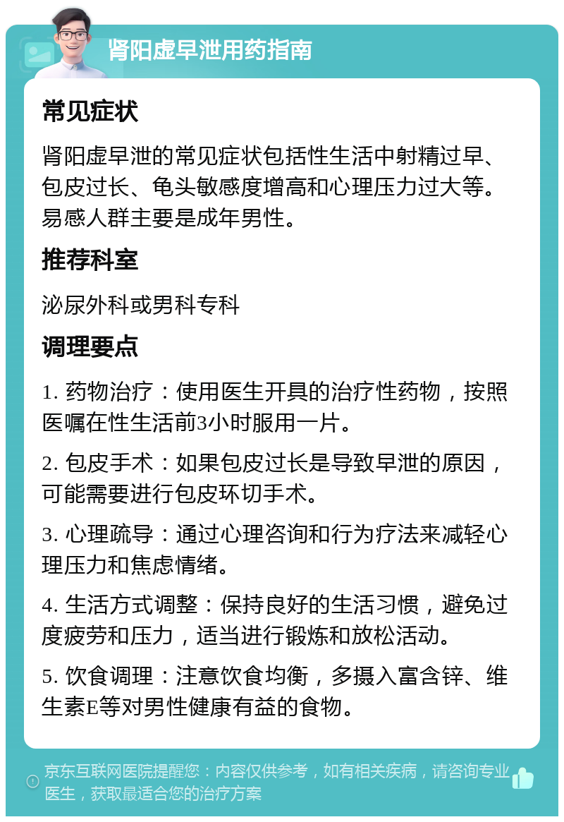 肾阳虚早泄用药指南 常见症状 肾阳虚早泄的常见症状包括性生活中射精过早、包皮过长、龟头敏感度增高和心理压力过大等。易感人群主要是成年男性。 推荐科室 泌尿外科或男科专科 调理要点 1. 药物治疗：使用医生开具的治疗性药物，按照医嘱在性生活前3小时服用一片。 2. 包皮手术：如果包皮过长是导致早泄的原因，可能需要进行包皮环切手术。 3. 心理疏导：通过心理咨询和行为疗法来减轻心理压力和焦虑情绪。 4. 生活方式调整：保持良好的生活习惯，避免过度疲劳和压力，适当进行锻炼和放松活动。 5. 饮食调理：注意饮食均衡，多摄入富含锌、维生素E等对男性健康有益的食物。