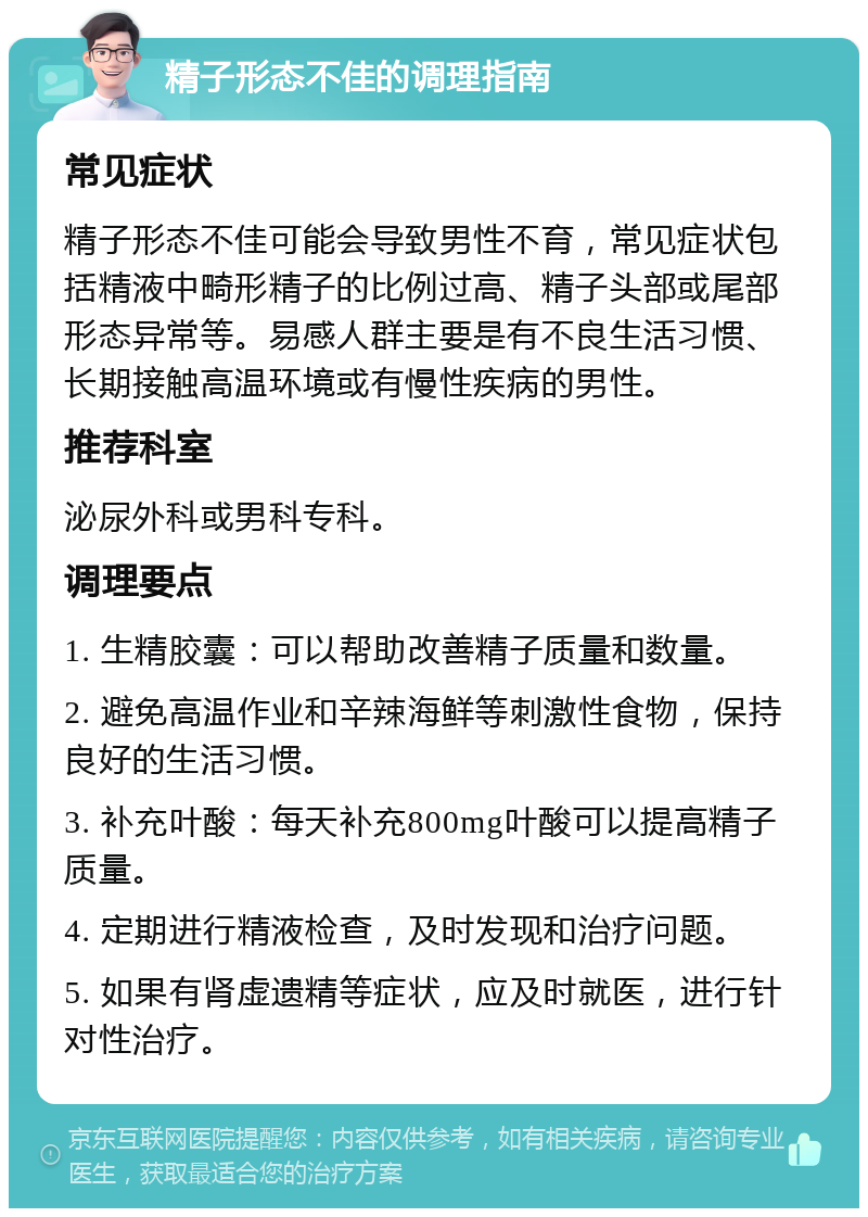 精子形态不佳的调理指南 常见症状 精子形态不佳可能会导致男性不育，常见症状包括精液中畸形精子的比例过高、精子头部或尾部形态异常等。易感人群主要是有不良生活习惯、长期接触高温环境或有慢性疾病的男性。 推荐科室 泌尿外科或男科专科。 调理要点 1. 生精胶囊：可以帮助改善精子质量和数量。 2. 避免高温作业和辛辣海鲜等刺激性食物，保持良好的生活习惯。 3. 补充叶酸：每天补充800mg叶酸可以提高精子质量。 4. 定期进行精液检查，及时发现和治疗问题。 5. 如果有肾虚遗精等症状，应及时就医，进行针对性治疗。