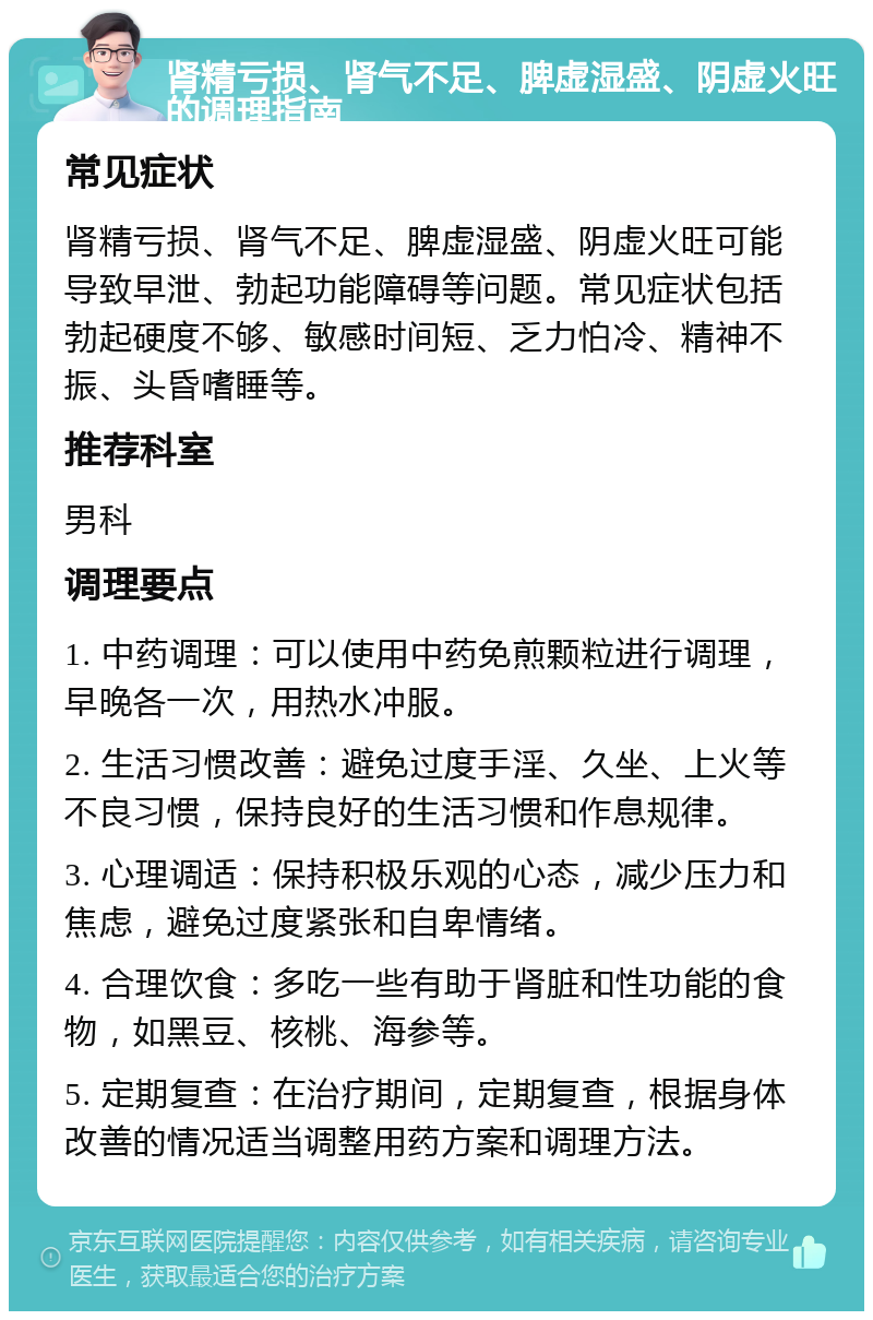 肾精亏损、肾气不足、脾虚湿盛、阴虚火旺的调理指南 常见症状 肾精亏损、肾气不足、脾虚湿盛、阴虚火旺可能导致早泄、勃起功能障碍等问题。常见症状包括勃起硬度不够、敏感时间短、乏力怕冷、精神不振、头昏嗜睡等。 推荐科室 男科 调理要点 1. 中药调理：可以使用中药免煎颗粒进行调理，早晚各一次，用热水冲服。 2. 生活习惯改善：避免过度手淫、久坐、上火等不良习惯，保持良好的生活习惯和作息规律。 3. 心理调适：保持积极乐观的心态，减少压力和焦虑，避免过度紧张和自卑情绪。 4. 合理饮食：多吃一些有助于肾脏和性功能的食物，如黑豆、核桃、海参等。 5. 定期复查：在治疗期间，定期复查，根据身体改善的情况适当调整用药方案和调理方法。