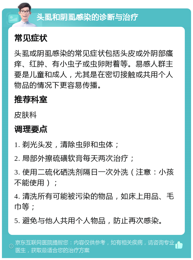 头虱和阴虱感染的诊断与治疗 常见症状 头虱或阴虱感染的常见症状包括头皮或外阴部瘙痒、红肿、有小虫子或虫卵附着等。易感人群主要是儿童和成人，尤其是在密切接触或共用个人物品的情况下更容易传播。 推荐科室 皮肤科 调理要点 1. 剃光头发，清除虫卵和虫体； 2. 局部外擦硫磺软膏每天两次治疗； 3. 使用二硫化硒洗剂隔日一次外洗（注意：小孩不能使用）； 4. 清洗所有可能被污染的物品，如床上用品、毛巾等； 5. 避免与他人共用个人物品，防止再次感染。