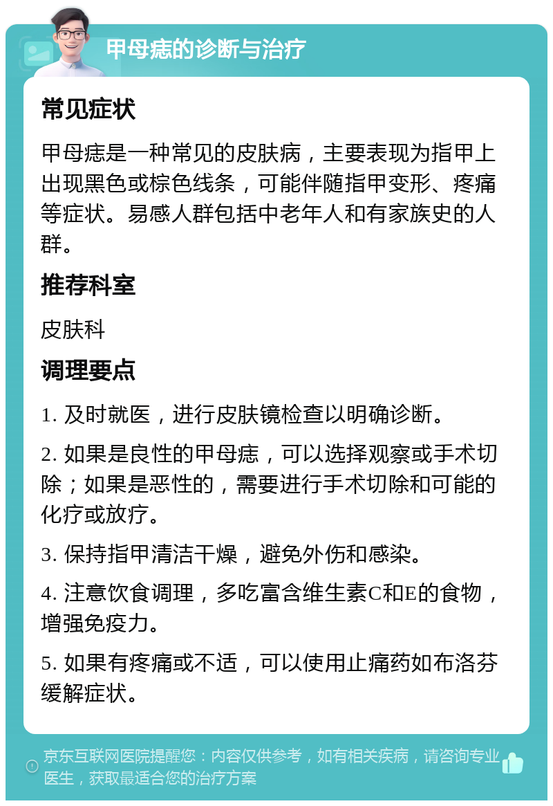 甲母痣的诊断与治疗 常见症状 甲母痣是一种常见的皮肤病，主要表现为指甲上出现黑色或棕色线条，可能伴随指甲变形、疼痛等症状。易感人群包括中老年人和有家族史的人群。 推荐科室 皮肤科 调理要点 1. 及时就医，进行皮肤镜检查以明确诊断。 2. 如果是良性的甲母痣，可以选择观察或手术切除；如果是恶性的，需要进行手术切除和可能的化疗或放疗。 3. 保持指甲清洁干燥，避免外伤和感染。 4. 注意饮食调理，多吃富含维生素C和E的食物，增强免疫力。 5. 如果有疼痛或不适，可以使用止痛药如布洛芬缓解症状。