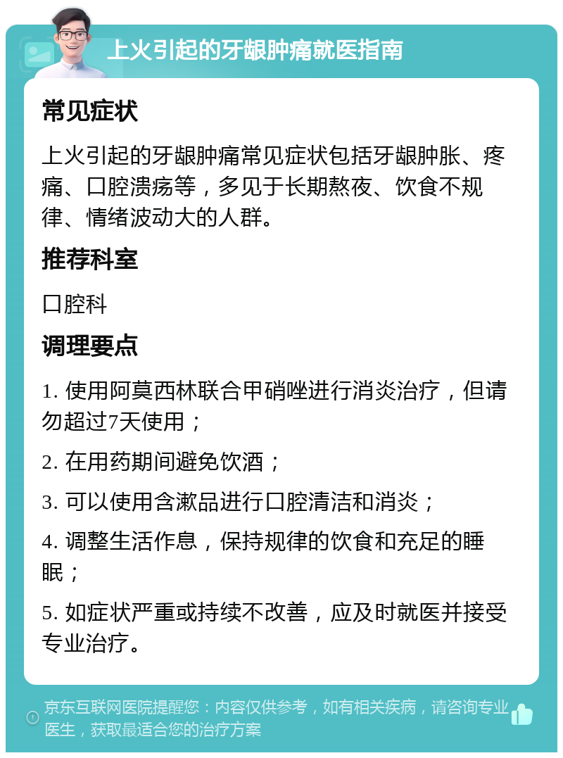 上火引起的牙龈肿痛就医指南 常见症状 上火引起的牙龈肿痛常见症状包括牙龈肿胀、疼痛、口腔溃疡等，多见于长期熬夜、饮食不规律、情绪波动大的人群。 推荐科室 口腔科 调理要点 1. 使用阿莫西林联合甲硝唑进行消炎治疗，但请勿超过7天使用； 2. 在用药期间避免饮酒； 3. 可以使用含漱品进行口腔清洁和消炎； 4. 调整生活作息，保持规律的饮食和充足的睡眠； 5. 如症状严重或持续不改善，应及时就医并接受专业治疗。