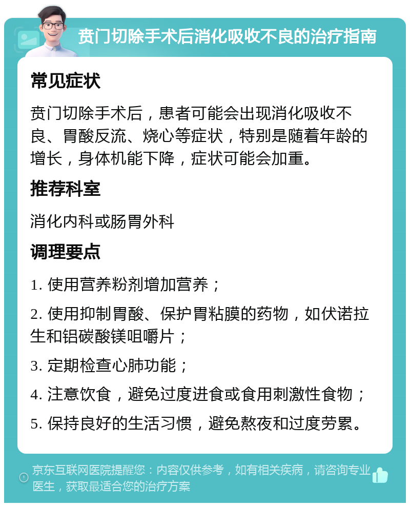 贲门切除手术后消化吸收不良的治疗指南 常见症状 贲门切除手术后，患者可能会出现消化吸收不良、胃酸反流、烧心等症状，特别是随着年龄的增长，身体机能下降，症状可能会加重。 推荐科室 消化内科或肠胃外科 调理要点 1. 使用营养粉剂增加营养； 2. 使用抑制胃酸、保护胃粘膜的药物，如伏诺拉生和铝碳酸镁咀嚼片； 3. 定期检查心肺功能； 4. 注意饮食，避免过度进食或食用刺激性食物； 5. 保持良好的生活习惯，避免熬夜和过度劳累。