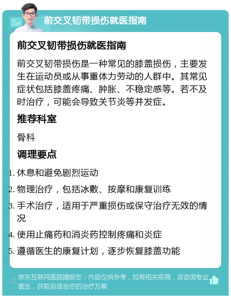 前交叉韧带损伤就医指南 前交叉韧带损伤就医指南 前交叉韧带损伤是一种常见的膝盖损伤，主要发生在运动员或从事重体力劳动的人群中。其常见症状包括膝盖疼痛、肿胀、不稳定感等。若不及时治疗，可能会导致关节炎等并发症。 推荐科室 骨科 调理要点 休息和避免剧烈运动 物理治疗，包括冰敷、按摩和康复训练 手术治疗，适用于严重损伤或保守治疗无效的情况 使用止痛药和消炎药控制疼痛和炎症 遵循医生的康复计划，逐步恢复膝盖功能