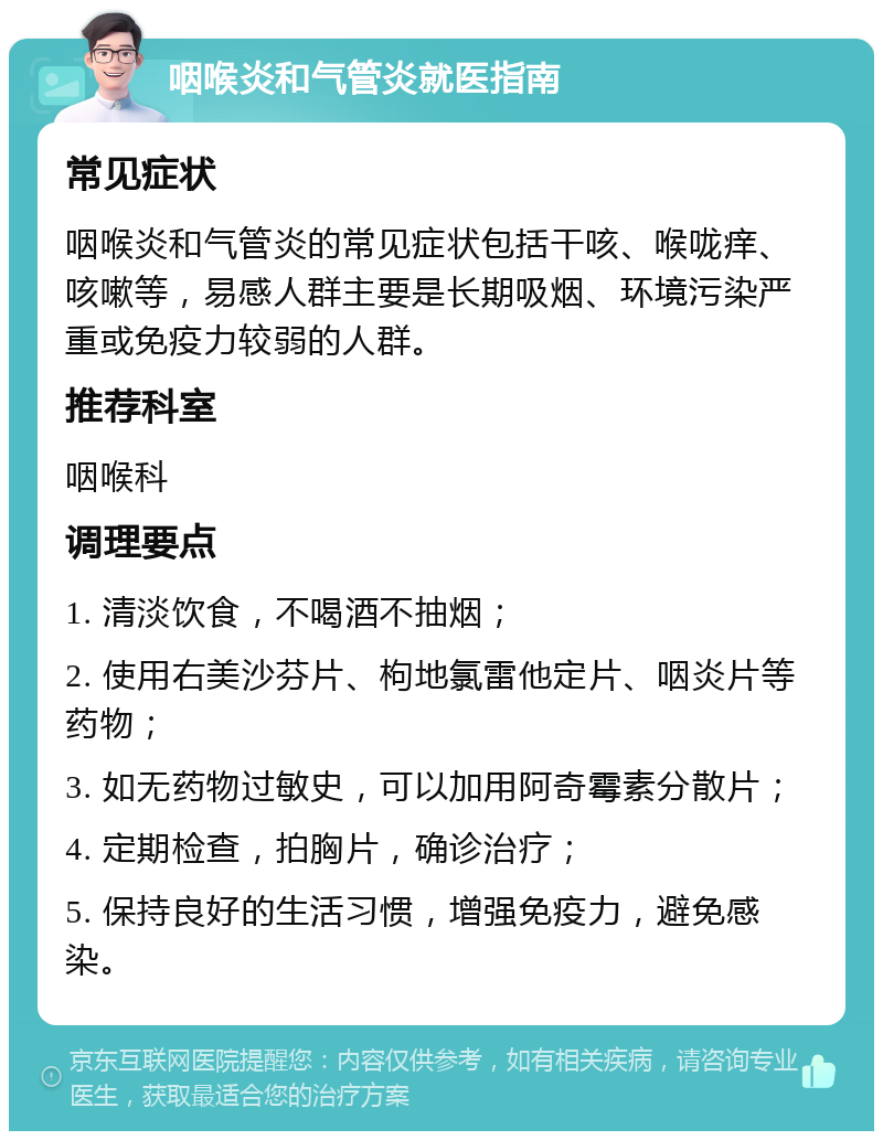 咽喉炎和气管炎就医指南 常见症状 咽喉炎和气管炎的常见症状包括干咳、喉咙痒、咳嗽等，易感人群主要是长期吸烟、环境污染严重或免疫力较弱的人群。 推荐科室 咽喉科 调理要点 1. 清淡饮食，不喝酒不抽烟； 2. 使用右美沙芬片、枸地氯雷他定片、咽炎片等药物； 3. 如无药物过敏史，可以加用阿奇霉素分散片； 4. 定期检查，拍胸片，确诊治疗； 5. 保持良好的生活习惯，增强免疫力，避免感染。