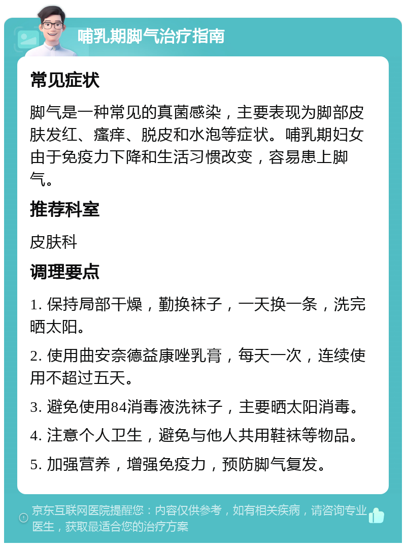 哺乳期脚气治疗指南 常见症状 脚气是一种常见的真菌感染，主要表现为脚部皮肤发红、瘙痒、脱皮和水泡等症状。哺乳期妇女由于免疫力下降和生活习惯改变，容易患上脚气。 推荐科室 皮肤科 调理要点 1. 保持局部干燥，勤换袜子，一天换一条，洗完晒太阳。 2. 使用曲安奈德益康唑乳膏，每天一次，连续使用不超过五天。 3. 避免使用84消毒液洗袜子，主要晒太阳消毒。 4. 注意个人卫生，避免与他人共用鞋袜等物品。 5. 加强营养，增强免疫力，预防脚气复发。