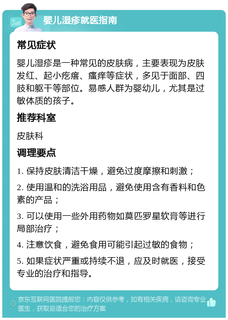 婴儿湿疹就医指南 常见症状 婴儿湿疹是一种常见的皮肤病，主要表现为皮肤发红、起小疙瘩、瘙痒等症状，多见于面部、四肢和躯干等部位。易感人群为婴幼儿，尤其是过敏体质的孩子。 推荐科室 皮肤科 调理要点 1. 保持皮肤清洁干燥，避免过度摩擦和刺激； 2. 使用温和的洗浴用品，避免使用含有香料和色素的产品； 3. 可以使用一些外用药物如莫匹罗星软膏等进行局部治疗； 4. 注意饮食，避免食用可能引起过敏的食物； 5. 如果症状严重或持续不退，应及时就医，接受专业的治疗和指导。