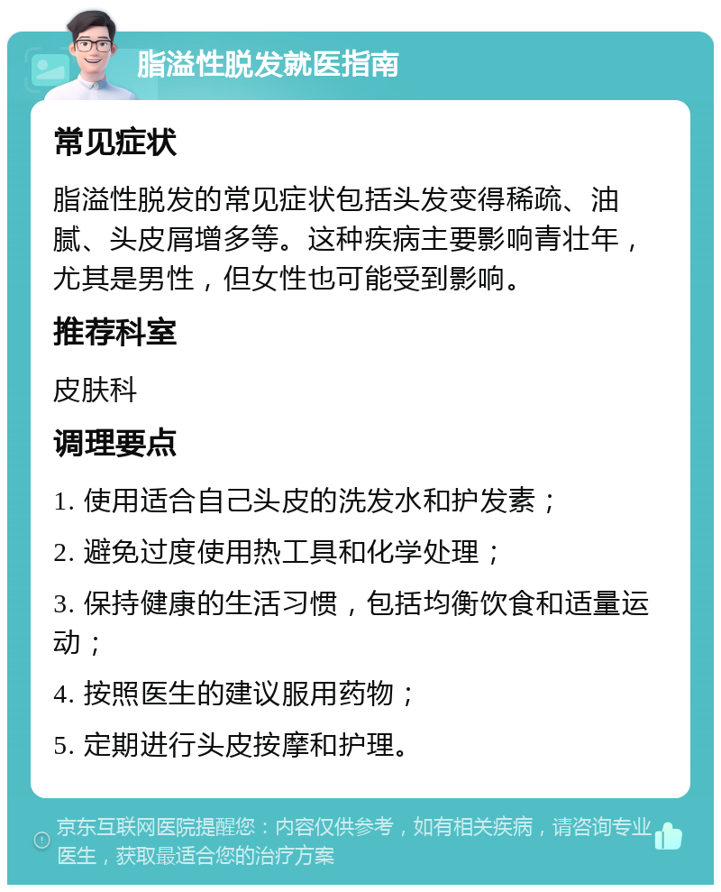 脂溢性脱发就医指南 常见症状 脂溢性脱发的常见症状包括头发变得稀疏、油腻、头皮屑增多等。这种疾病主要影响青壮年，尤其是男性，但女性也可能受到影响。 推荐科室 皮肤科 调理要点 1. 使用适合自己头皮的洗发水和护发素； 2. 避免过度使用热工具和化学处理； 3. 保持健康的生活习惯，包括均衡饮食和适量运动； 4. 按照医生的建议服用药物； 5. 定期进行头皮按摩和护理。