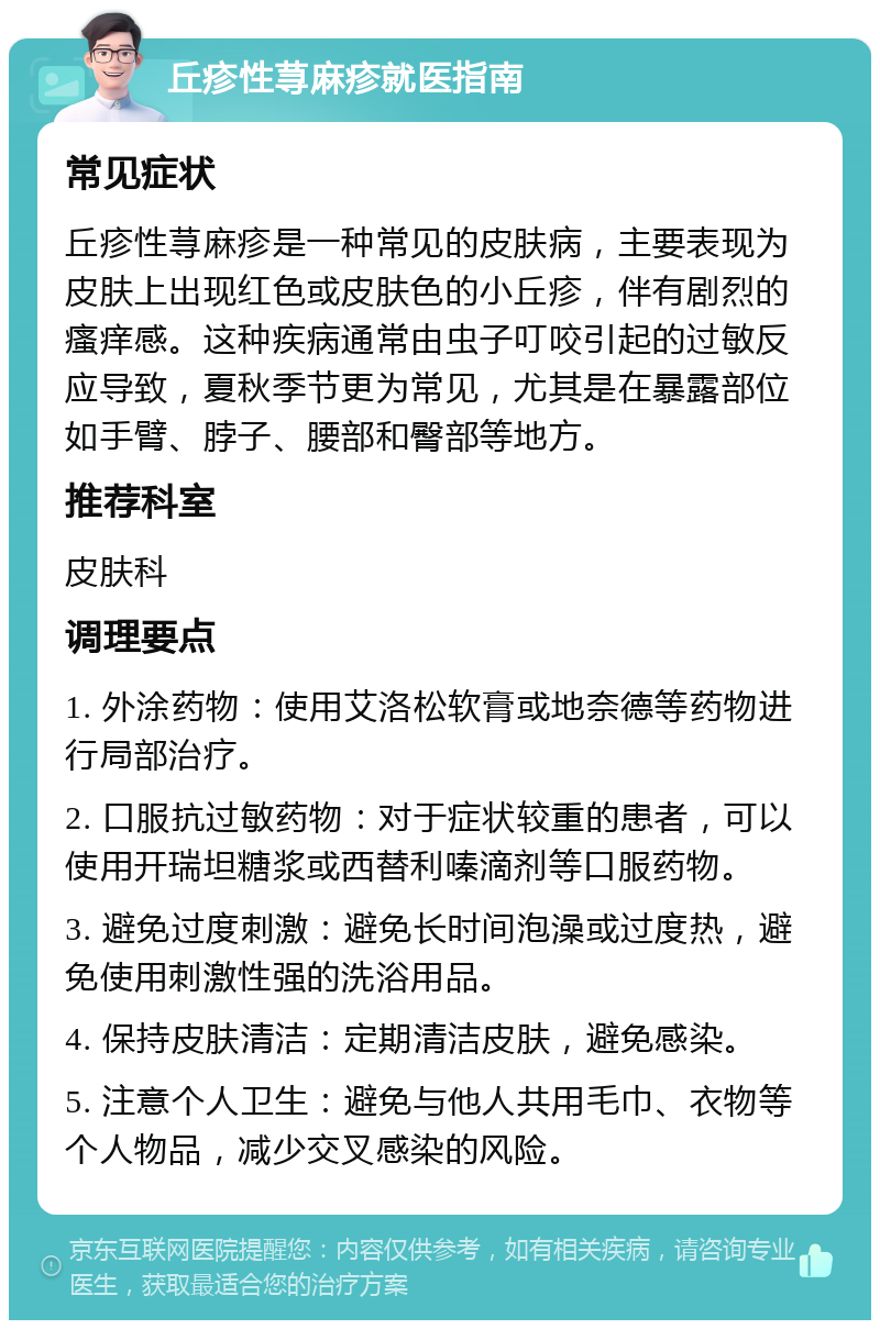 丘疹性荨麻疹就医指南 常见症状 丘疹性荨麻疹是一种常见的皮肤病，主要表现为皮肤上出现红色或皮肤色的小丘疹，伴有剧烈的瘙痒感。这种疾病通常由虫子叮咬引起的过敏反应导致，夏秋季节更为常见，尤其是在暴露部位如手臂、脖子、腰部和臀部等地方。 推荐科室 皮肤科 调理要点 1. 外涂药物：使用艾洛松软膏或地奈德等药物进行局部治疗。 2. 口服抗过敏药物：对于症状较重的患者，可以使用开瑞坦糖浆或西替利嗪滴剂等口服药物。 3. 避免过度刺激：避免长时间泡澡或过度热，避免使用刺激性强的洗浴用品。 4. 保持皮肤清洁：定期清洁皮肤，避免感染。 5. 注意个人卫生：避免与他人共用毛巾、衣物等个人物品，减少交叉感染的风险。