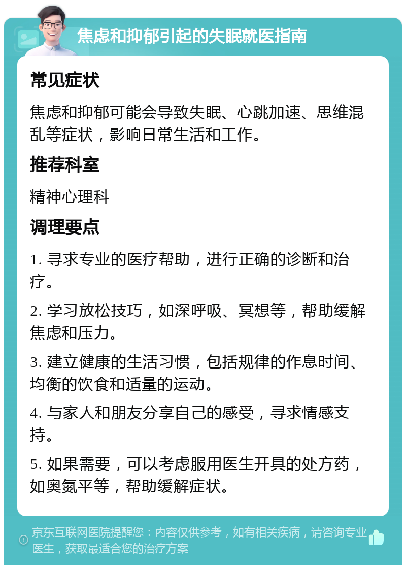 焦虑和抑郁引起的失眠就医指南 常见症状 焦虑和抑郁可能会导致失眠、心跳加速、思维混乱等症状，影响日常生活和工作。 推荐科室 精神心理科 调理要点 1. 寻求专业的医疗帮助，进行正确的诊断和治疗。 2. 学习放松技巧，如深呼吸、冥想等，帮助缓解焦虑和压力。 3. 建立健康的生活习惯，包括规律的作息时间、均衡的饮食和适量的运动。 4. 与家人和朋友分享自己的感受，寻求情感支持。 5. 如果需要，可以考虑服用医生开具的处方药，如奥氮平等，帮助缓解症状。