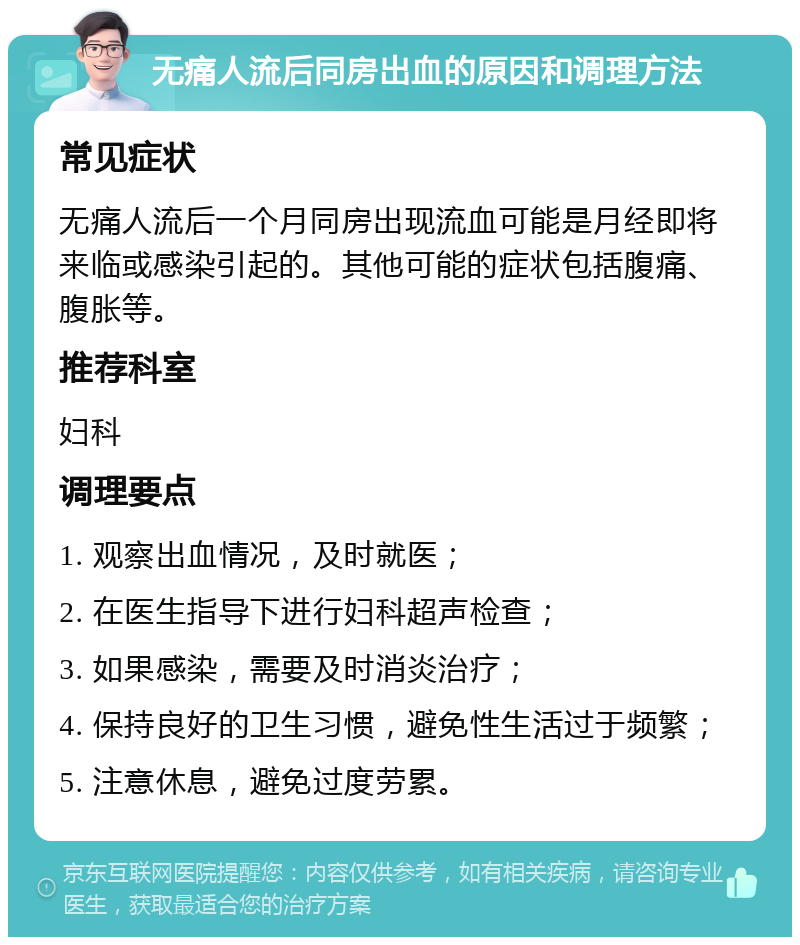 无痛人流后同房出血的原因和调理方法 常见症状 无痛人流后一个月同房出现流血可能是月经即将来临或感染引起的。其他可能的症状包括腹痛、腹胀等。 推荐科室 妇科 调理要点 1. 观察出血情况，及时就医； 2. 在医生指导下进行妇科超声检查； 3. 如果感染，需要及时消炎治疗； 4. 保持良好的卫生习惯，避免性生活过于频繁； 5. 注意休息，避免过度劳累。