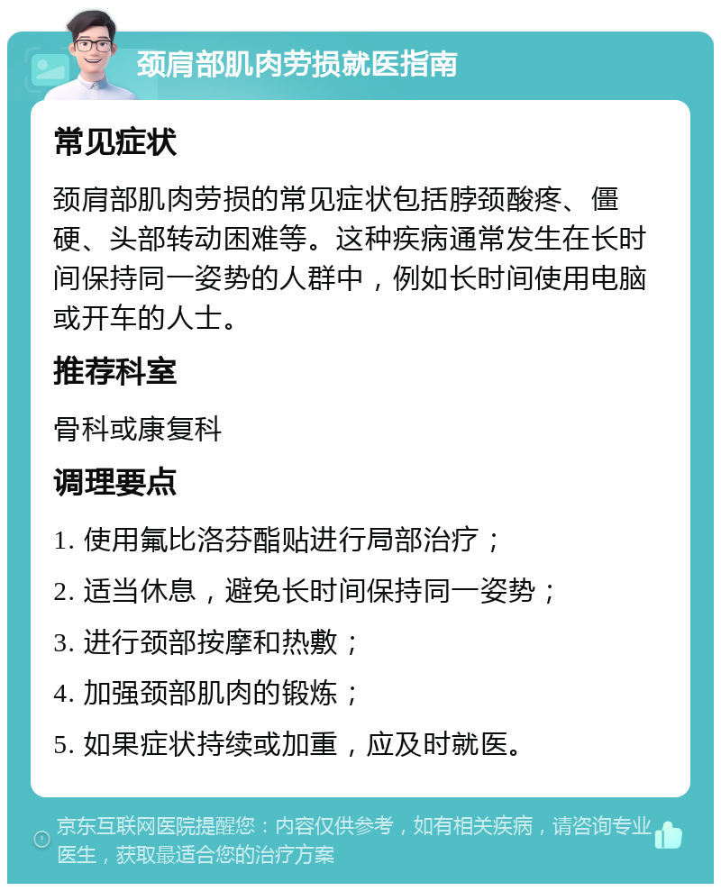 颈肩部肌肉劳损就医指南 常见症状 颈肩部肌肉劳损的常见症状包括脖颈酸疼、僵硬、头部转动困难等。这种疾病通常发生在长时间保持同一姿势的人群中，例如长时间使用电脑或开车的人士。 推荐科室 骨科或康复科 调理要点 1. 使用氟比洛芬酯贴进行局部治疗； 2. 适当休息，避免长时间保持同一姿势； 3. 进行颈部按摩和热敷； 4. 加强颈部肌肉的锻炼； 5. 如果症状持续或加重，应及时就医。